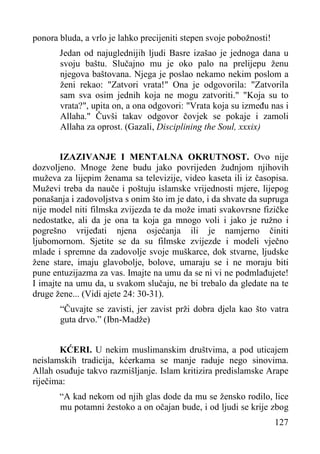 ponora bluda, a vrlo je lahko precijeniti stepen svoje pobožnosti!
Jedan od najuglednijih ljudi Basre izašao je jednoga dana u
svoju baštu. Slučajno mu je oko palo na prelijepu ženu
njegova baštovana. Njega je poslao nekamo nekim poslom a
ženi rekao: "Zatvori vrata!" Ona je odgovorila: "Zatvorila
sam sva osim jednih koja ne mogu zatvoriti." "Koja su to
vrata?", upita on, a ona odgovori: "Vrata koja su između nas i
Allaha." Čuvši takav odgovor čovjek se pokaje i zamoli
Allaha za oprost. (Gazali, Disciplining the Soul, xxxix)
IZAZIVANJE I MENTALNA OKRUTNOST. Ovo nije
dozvoljeno. Mnoge žene budu jako povrijeden žudnjom njihovih
muževa za lijepim ženama sa televizije, video kaseta ili iz časopisa.
Muževi treba da nauče i poštuju islamske vrijednosti mjere, lijepog
ponašanja i zadovoljstva s onim što im je dato, i da shvate da supruga
nije model niti filmska zvijezda te da može imati svakovrsne fizičke
nedostatke, ali da je ona ta koja ga mnogo voli i jako je ružno i
pogrešno vrijeđati njena osjećanja ili je namjerno činiti
ljubomornom. Sjetite se da su filmske zvijezde i modeli vječno
mlade i spremne da zadovolje svoje muškarce, dok stvarne, ljudske
žene stare, imaju glavobolje, bolove, umaraju se i ne moraju biti
pune entuzijazma za vas. Imajte na umu da se ni vi ne podmlađujete!
I imajte na umu da, u svakom slučaju, ne bi trebalo da gledate na te
druge žene... (Vidi ajete 24: 30-31).
“Čuvajte se zavisti, jer zavist prži dobra djela kao što vatra
guta drvo.” (Ibn-Madže)
KĆERI. U nekim muslimanskim društvima, a pod uticajem
neislamskih tradicija, kćerkama se manje raduje nego sinovima.
Allah osuđuje takvo razmišljanje. Islam kritizira predislamske Arape
riječima:
“A kad nekom od njih glas dode da mu se žensko rodilo, lice
mu potamni žestoko a on očajan bude, i od ljudi se krije zbog
127

 