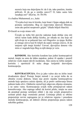 nesreće koja mu dojavljena bi: da li da, tako ponižen, žensko
prihvati, ili da ga u zemlju zarovi?! O, kako samo loše
rasuđuju oni!” (Kur'an, 16: 58-59)
A u hadisu Muhammed, a.s., kaže:
“Čovjeku koji ima tri kćerke, koje hrani i lijepo odgaja dok ne
postanu samostalne, Bog će nepovratno darovati Džennet,
osim ako počini neoprostiv grijeh.” (Hadis bilježi Hara'iti)
El-Gazali sa svoje strane veli:
Čovjek ne treba biti previše radostan kada dobije sina niti
odveć tužan kada dobije kćerku, jer nikada ne zna koje od
njih dvoje će se pokazati kao veći blagoslov za njega. Koliko
je mnogo očeva koji bi željeli da uopće nemaju sinove, ili da
umjesto njih imaju kćerke! Ustvari, djevojčice donose više
mira a i nagrada koju Bog za njih daruje je veća.
KONDOM. Ako koristite kondom kao jedini kontraceptivni
metod, imajte na umu da lahko napukne, pukne ili spadne i postoll
relativno visok stepen takvih incidenata. Ako zaista ne želite zanijeti,
koristite i spermicid ili neku drugu šerijatski dozvoljenu
kontracepciju.
KONTRACEPCIJA. Ovo je jako važno ako ne želite imati
dvadesetero djece! Postoje brojni metodi i za savjet treba da se
obratite svome doktoru. Islam nije protiv nijedne kontraceptivne
metode koja sprečava začeće djeteta, ali je protiv uništavanja fetusa
jednom kada oživi. Odaberite metod koji odgovara objema stranama,
a ne samo vama. Kontracepciju uvijek treba primjenjivati nakon
konsultovanja. Ako supruga odluči da koristi pilule, imajte na umu
da ponekad postoje neželjeni efekti i da nije uvijek preporučivo
uzimati pilule dugi vremenski period. Uzimanje pilula se obično
preporučuje novim suprugama jer je relativno sigurna i pouzdana
metoda kontracepcije, ali doktori obično preporučuju pauzu nakon
nekoliko godina.
128

 