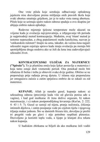 One vrste pilula koje uzrokuju odbacivanje oplodenog
jajašceta nisu dozvoljene prema mišljenju onih pravnih škola koje
svaki abortus smatraju grijehom, jer je to neka vrsta ranog abortusa.
Pilule koje se uzimaju ujutro nakon odnosa spadaju u ovu skupinu jer
ubijaju embrio nakon oplodnje.
Redovno mjerenje tjelesne temperature može ukazati na
vrijeme kada je ovulacija najvjerovatnija, a izbjegavanje tih perioda
je najprirodniji metod kontracepcije. Međutim, ovaj 'ritam' metod je
notorno nepouzdan, a zbog popularnosti među katolicima, nazvan je
'vatikanskim ruletom'! Imajte na umu, također, da većina žena najjači
seksualni nagon osjećaju upravo kada imaju ovulaciju pa moraju biti
upotrijebljena druga sredstva ako se želi da žena ima zadovoljavajući
seksualni život.
KONTRACEPCIJSKI ULOŽAK ZA MATERNICU
("Spirala"). To je plastična omča koju ljekar postavlja u maternicu i
koja tamo ostaje duži vremenski period. Ona ponekad može biti
izbačena ili bolna i treba je obnoviti svake dvije godine. Obično se ne
preporučuje prije rađanja prvog djeteta. U islamu nije preporučena
jer omogućava začeće a zatim sprječava embrio da se zakači za zid
maternice.
KUPANJE. Allah je naredio gusul, kupanje nakon: a)
seksualnog odnosa (preciznije kada više od glavića penisa uđe u
vaginu), i kad god muškarac ili žena dožive orgazam, b) nakon
menstruacije, i c) nakon postporodiljskog krvarenja (Kur'an, 2: 222,
4: 43 i 5: 7). Gusul se sastoji od nijeta, pranja nečistoća, čišćenja
intimnih dijelova, i zatim posipanja vode po cijelom tijelu i njegovog
trljanja makar jednom. Što se daminih frizura tiče, dovoljno je proliti
tri pregršti vode po glavi i nije potrebno rasplitati pletenice.
Dozvoljeno je koristiti toplu vodu, a lijepo je klanjati dva rekata
nakon kupanja.
U hadiskim zbirkama se bilježi da ako muškarac želi voditi
129

 