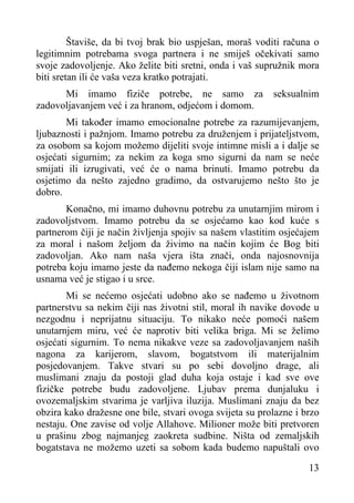 Štaviše, da bi tvoj brak bio uspješan, moraš voditi računa o
legitimnim potrebama svoga partnera i ne smiješ očekivati samo
svoje zadovoljenje. Ako želite biti sretni, onda i vaš supružnik mora
biti sretan ili će vaša veza kratko potrajati.
Mi imamo fiziče potrebe, ne samo za
zadovoljavanjem već i za hranom, odjećom i domom.

seksualnim

Mi također imamo emocionalne potrebe za razumijevanjem,
ljubaznosti i pažnjom. Imamo potrebu za druženjem i prijateljstvom,
za osobom sa kojom možemo dijeliti svoje intimne misli a i dalje se
osjećati sigurnim; za nekim za koga smo sigurni da nam se neće
smijati ili izrugivati, već će o nama brinuti. Imamo potrebu da
osjetimo da nešto zajedno gradimo, da ostvarujemo nešto što je
dobro.
Konačno, mi imamo duhovnu potrebu za unutarnjim mirom i
zadovoljstvom. Imamo potrebu da se osjećamo kao kod kuće s
partnerom čiji je način življenja spojiv sa našem vlastitim osjećajem
za moral i našom željom da živimo na način kojim će Bog biti
zadovoljan. Ako nam naša vjera išta znači, onda najosnovnija
potreba koju imamo jeste da nađemo nekoga čiji islam nije samo na
usnama već je stigao i u srce.
Mi se nećemo osjećati udobno ako se nađemo u životnom
partnerstvu sa nekim čiji nas životni stil, moral ih navike dovode u
nezgodnu i neprijatnu situaciju. To nikako neće pomoći našem
unutarnjem miru, već će naprotiv biti velika briga. Mi se želimo
osjećati sigurnim. To nema nikakve veze sa zadovoljavanjem naših
nagona za karijerom, slavom, bogatstvom ili materijalnim
posjedovanjem. Takve stvari su po sebi dovoljno drage, ali
muslimani znaju da postoji glad duha koja ostaje i kad sve ove
fizičke potrebe budu zadovoljene. Ljubav prema dunjaluku i
ovozemaljskim stvarima je varljiva iluzija. Muslimani znaju da bez
obzira kako dražesne one bile, stvari ovoga svijeta su prolazne i brzo
nestaju. One zavise od volje Allahove. Milioner može biti pretvoren
u prašinu zbog najmanjeg zaokreta sudbine. Ništa od zemaljskih
bogatstava ne možemo uzeti sa sobom kada budemo napuštali ovo
13

 