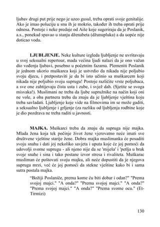 ljubav drugi put prije nego je uzeo gusul, treba oprati svoje genitalije.
Ako je imao poluciju u snu ih je mokrio, također ih treba oprati prije
odnosa. Postoje i neke predaje od Aiše koje sugeriraju da je Poslanik,
a.s., ponekad spavao u stanju dženabeta (džunupluka) a da uopće nije
doticao vodu.
LJUBLJENJE. Neke kulture izgleda ljubljenje ne uvrštavaju
u svoj seksualni repertoar, mada većina ljudi nalazi da je ono važan
dio vođenja ljubavi, posebno u početnim fazama. Plemeniti Poslanik
je jednom ukorio muškarca koji je ustvrdio da nikada nije poljubio
svoju djecu, i pretpostaviti je da bi isto učinio sa muškarcem koji
nikada nije poljubio svoju suprugu! Postoje različite vrste poljubaca,
a sve one zahtijevaju čista usta i zube, i svjež dah. (Sjetite se svoga
misvaka!). Muslimani ne treba da ljube supružnike na način koji oni
ne vole, a oba partnera treba da znaju da je ljubljenje vještina koju
treba savladati. Ljubljenje koje vide na filmovima im se može gaditi,
a seksualno ljubljenje i grljenje (za razliku od ljubljenja rodbine koje
je dio pozdrava ne treba raditi u javnosti.
MAJKA. Muškarci treba da znaju da supruga nije majka.
Mlada žena koja tek počinje život žene vjerovatno neće imati sve
društvene vještine starije žene. Dobra majka muslimanka će posaditi
svoju snahu i dati joj nekoliko savjeta i uputa koje će joj pomoći da
udovolji svome suprugu - ali njeno nije da se 'miješa' i 'petlja u brak
svoje snahe i sina i tako postane izvor stresa i rivaliteta. Muškarac
musliman će poštovati svoju majku, ali neće dopustiti da je njegova
supruga mrzi, već će joj pomoći da stekne vještine kako bi i sama
sutra postala majka.
“Božiji Poslaniče, prema kome ću biti dobar i odan?" "Prema
svojoj majci." "A onda?" "Prema svojoj majci." "A onda?"
"Prema svojoj majci." "A onda?" "Prema svome ocu." (EtTirmizi)

130

 