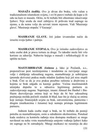 MASAŽA (tedlik). Ovo je divan dio braka, vrlo važan u
tradicionalnom islamskom svijetu, i svi bi parovi trebalo da kupe u ili
odu na kurs iz masaže. Očito, to bi trebalo biti obostrano iskazivanje
ljubavi. Nije uredu da muž zahtijeva ili prihvata trud supruge na
njemu, a da nema volje da uzvrati istom mjerom. Vidi 'Masiranje
glave', 'Masiranje stopala.' I 'Gazanje'.
MASIRANJE GLAVE. Još jedan izvanredan način da
izrazite svoju ljubav i pažnju.
MASIRANJE STOPALA. Ovo je istinsko zadovoljstvo za
neke osobe dok je prava tortura za druge. To također može biti vrlo
korisno za zdravlje. Nabavite knjigu o masaži i refleksologiji ili se
upišite na kurs.
MASTURBIRANJE (istimna ). lako je Poslanik, a.s.,
preporučivao post neoženjenima i neudatima za razvijanje snage
volje i slabljenje seksualnog nagona, masturbiranje je uobičajena
(premda skrivena) praksa među mladim ljudima koji još nisu stupili
u brak. Čini se da je ova praksa posebno raširena u društvima u
kojima se brak odgađa za kasnije godine. Većina muslimanskih
učenjaka dopušta to u odsustvu legitimnog partnera za
zadovoljavanje nagona. Naprimjer, imami Ahmed ibn Hanbel i IbnHazm dozvoljavaju onima koji se boje da bi bez seksualnog
pražnjenja možda počinili zinaluk ih blud, kao što je slučaj sa onima
koji nemaju finansijskih uvjeta za brak, zatvorenicima, putnicima i
drugim (muškarcima i ženama) koji nemaju pristupa legitimnom
partneru.
Jednom kada osoba stupi u brak, ne bi trebalo da postoji
potreba za masturbiranjem, osim u određenim okolnostima. Ponekad
kada sredstva za kontrolu rađanja nisu dostupna muškarci se mogu
naviknuti na neku vrstu masturbiranja umjesto vođenja ljubavi kako
im supruge ne bi zatrudnjele. Mnogi muškarci ne razumiju da ako
131

 