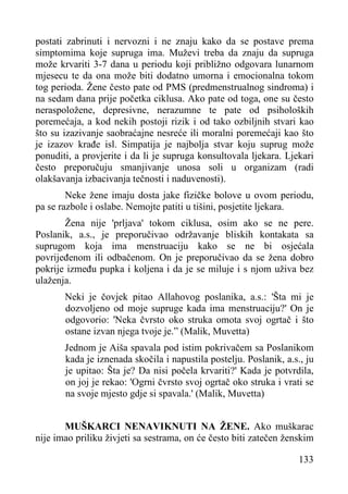 postati zabrinuti i nervozni i ne znaju kako da se postave prema
simptomima koje supruga ima. Muževi treba da znaju da supruga
može krvariti 3-7 dana u periodu koji približno odgovara lunarnom
mjesecu te da ona može biti dodatno umorna i emocionalna tokom
tog perioda. Žene često pate od PMS (predmenstrualnog sindroma) i
na sedam dana prije početka ciklusa. Ako pate od toga, one su često
neraspoložene, depresivne, nerazumne te pate od psiholoških
poremećaja, a kod nekih postoji rizik i od tako ozbiljnih stvari kao
što su izazivanje saobraćajne nesreće ili moralni poremećaji kao što
je izazov krađe isl. Simpatija je najbolja stvar koju suprug može
ponuditi, a provjerite i da li je supruga konsultovala ljekara. Ljekari
često preporučuju smanjivanje unosa soli u organizam (radi
olakšavanja izbacivanja tečnosti i naduvenosti).
Neke žene imaju dosta jake fizičke bolove u ovom periodu,
pa se razbole i oslabe. Nemojte patiti u tišini, posjetite ljekara.
Žena nije 'prljava' tokom ciklusa, osim ako se ne pere.
Poslanik, a.s., je preporučivao održavanje bliskih kontakata sa
suprugom koja ima menstruaciju kako se ne bi osjećala
povrijeđenom ili odbačenom. On je preporučivao da se žena dobro
pokrije između pupka i koljena i da je se miluje i s njom uživa bez
ulaženja.
Neki je čovjek pitao Allahovog poslanika, a.s.: 'Šta mi je
dozvoljeno od moje supruge kada ima menstruaciju?' On je
odgovorio: 'Neka čvrsto oko struka omota svoj ogrtač i što
ostane izvan njega tvoje je.” (Malik, Muvetta)
Jednom je Aiša spavala pod istim pokrivačem sa Poslanikom
kada je iznenada skočila i napustila postelju. Poslanik, a.s., ju
je upitao: Šta je? Da nisi počela krvariti?' Kada je potvrdila,
on joj je rekao: 'Ogrni čvrsto svoj ogrtač oko struka i vrati se
na svoje mjesto gdje si spavala.' (Malik, Muvetta)
MUŠKARCI NENAVIKNUTI NA ŽENE. Ako muškarac
nije imao priliku živjeti sa sestrama, on će često biti zatečen ženskim
133

 