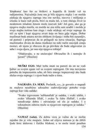 'klopkama' kao što su štrikovi u kupatilu ih ženski veš na
radijatorima. Najvažnija žena mu je bila njegova majka i on možda
očekuje da njegova supruga ima iste navike, stavove i mišljenja o
izlasku iz kuće radi posla, brizi za muža itd., u tom slučaju život sa
modernom mladom ženom može izazvati šok! Još gore, ako ga je
njegova majka mazila, on možda ne zna ništa sam uraditi i možda je
svoju majku tretirao kao slugu i sada očekuje od svoje supruge da
trči za njim i kupi njegove stvari koje on baca gdje stigne. Dobar
musliman brak smatra novim oblikom življenja i treba biti razumljiv,
od pomoći i pripravan da se prilagodi na novu situaciju. Supruga
muslimanka shvata da danas muškarci na neki način zauvijek ostaju
momci, ali njena je obaveza da ga privikne da bude odgovoran za
sebe i svoju djecu, jer ona nije njegova robinja!
“Olakšavajte, a ne otežavajte! Obveselite ih i nemojte ih
tjerati!” (Muslim)
MUŠKI EGO. Muž treba imati na pameti da on ne vodi
ljubav sa svojim egom već sa svojom suprugom. On ima nesvjesnu
potrebu da impresionira sebe, ali biće mnogo impresivniji ako bude
slušao svoju suprugu i s njom bude radio u timu.
NAGRADA ZA SEKS. Poslanik, a.s., je govorio o nagradi
za muževo nesebično seksualno zadovoljavanje potreba svoje
supruge kao vidu sadake:
“Svako izgovoreno 'subhanallah' je sadaka, i svaki tekbir, i
svako 'elhamdu lillah', i svako 'la ilahe illallah', i svako
naređivanje dobra i odvraćanje od zla je sadaka. I u
seksualnom odnosu muža sa njegovom suprugom je sadaka.”
(Muslim)
NAMAZ (salat). Za dobru vezu je važno da se molite
zajedno što je više moguće. Jedan od ciljeva namaza je da zbliži
ljude kroz duhovnu i fizičku bliskost, a to može imati poseban
134

 