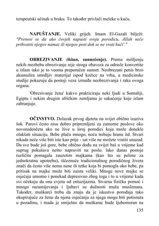 terapeutski učinak u braku. To također privlači meleke u kuću.
NAPUŠTANJE. Veliki grijeh. Imam El-Gazali bilježi:
"Prenosi se da ako čovjek napusti svoju porodicu, Allah neće
prihvatiti njegov namaz ili njegov post dok se ne vrati kući'."
OBREZIVANJE (hitan, sunnećenje). Prema mišljenju
nekih mezheba obrezivanje nije stroga obaveza za odrasle konvertite
u islam iako je to veoma preporučen sunnet. Neobrezani penis brzo
akumulira smrdljiv materijal ispod kožice na vrhu, a medicinske
studije pokazuju da postoji veza između neobrezivanja i raka ovoga
organa.
'Obrezivanje žena' kakvo prakticiraju neki ljudi u Somaliji,
Egiptu i nekim drugim afričkim zemljama je sakaćenje koje islam
zabranjuje.
OČINSTVO. Dolazak prvog djeteta na svijet obično izaziva
šok. Parovi često nisu dobro pripremljeni za zamorne poslove oko
novorodenčeta ako ne žive u široj porodici koja može donekle
olakšati situaciju. Bebe plaču mnogo, noću trebaju hranu itd. Stvari
nikada neće više biti iste kao prije - sat više ne možete vratiti unazad.
Da sve bude još gore, bebe obično dođu na svijet baš u vrijeme kad
suprug pokušava nešto napraviti na poslu. lako danas postoje
različita pomagala zauzetim majkama (kao što su pelene za
jednokratnu upotrebu), iščeznuće tradicionalnog porodičnog života
znači da često više nema nene ili tetke koja bi pomogla oko bebe, pa
pritisak na majke može biti zaista veliki. Mnoge nove majke se
osjećaju umorno i ponekad depresivno zbog toga i to u vrijeme kada
svi očekuju da ona cvjeta od entuzijazma. Stvarna fizička pomoć i
mnogo razumijevanja i ljubavi su dužnosti muža muslimana.
Također, muškarci treba da znaju da je iskustvo porođaja tako
okupirajuće za ženu da njena osjećanja za njega mogu biti potisnuta
u pozadinu, i mada je smiješno da muškarac bude ljubomoran na
135

 