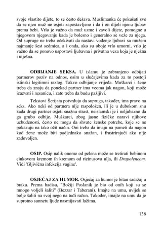 svoje vlastito dijete, to se često dešava. Muslimanka će pokušati sve
da se njen muž ne osjeti zapostavljeno i da i on dijeli njenu ljubav
prema bebi. Vrlo je važno da muž uzme i zavoli dijete, pomogne u
njegovom njegovanju kada je bolesno i generalno se veže za njega.
Od supruge ne treba očekivati da nastavi vođenje ljubavi sa mužem
najmanje šest sedmica, a i onda, ako su oboje vrlo umorni, vrlo je
važno da se ponovo uspostavi ljubavna i privatna veza koja je nježna
i utješna.
ODBIJANJE SEKSA. U islamu je zabranjeno odbijati
partnerov poziv na odnos, osim u slučajevima kada za to postoji
istinski legitimni razlog. Takvo odbijanje vrijeđa. Muškarci i žene
treba da znaju da ponekad partner ima veoma jak nagon, koji može
izazvati i nesanicu, i zato treba da budu pažljivi.
Tekstovi Šerijata potvrđuju da supruga, također, ima pravo na
seks. Ako neki od partnera nije raspoložen, ili je u dubokom snu
kada drugi partner osjeti snažnu strast, neislamski je i neljubazno da
ga grubo odbije. Muškarci, zbog jasne fizičke naravi njihove
uzbuđenosti, često ne mogu da shvate ženske potrebe, koje se ne
pokazuju na tako očit način. Oni treba da imaju na pameti da nagon
kod žene može biti podjednako snažan, i frustrirajući ako nije
zadovoljen.
OSIP. Osip nalik onome od pelena može se tretirati bebinom
cinkovom kremom ih kremom od ricinusova ulja, ili Drapoleneom.
Vidi 'Gljivična infekcija vagine'.
OSJEĆAJ ZA HUMOR. Osjećaj za humor je bitan sadržaj u
braku. Prema hadisu, "Božiji Poslanik je bio od onih koji su se
mnogo voljeli šaliti" (Bezzar i Taberani). Imajte na umu, uvijek se
bolje šaliti na svoj nego na tuđi račun. Također, imajte na umu da je
suprotno sunnetu ljude nasmijavati lažima.
136

 