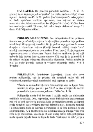 OVULACIJA. Od početka puberteta (obično u 12. ili 13.
godini) žene ispuštaju jedno 'jajašce' (buvejda, jajčana ćelija) svaki
mjesec i to traje do 45. ih 50. godine (do 'menopauze'). Ako jajašce
ne bude oplođeno muškom spermom, ono zajedno sa zidom
maternice biva izbačeno vani kao krv (Mjesečni ciklus'). Većina žena
ima ovulaciju svakih 28 dana, dok neke imaju cikluse od svega 21
dana. Vidi 'Mjesečni ciklus'.
POKLON MLADOŽENJI. Na indopakistanskom potkontinentu sve je učestalija pojava da djevojčina porodica daje poklon
mladoženji ili njegovoj porodici, što je praksa koje gotovo da nema
drugdje u islamskom svijetu (Raniji bosanski običaj slanja 'ruha'
mladoj pomalo podsjeća na ovu praksu. Prim. prev.) i koja je gotovo
sigurno preuzeta iz hinduizma. Prema Šerijatu muškarac je taj koji
treba da daje bračne darove, a ne obratno. Cilj toga je da ga uozbilji i
da mladoj osigura određenu finansijsku sigurnost. Praksa ashaba je
bila da mehr predaju odmah u vrijeme sklapanja braka. Vidi i
'Svadba’.
POLIGAMIJA (te'addudu 'z-zevdžat). Islam nije uveo
praksu poligamije, već je priznao da ponekad može biti od
vrijednosti, ograničavajući maksimalni broj supruga na četiri:
“Ženite se vama dozvoljenim ženama koje vam se lijepe čine,
uzmite po dvije, po tri, i po četiri! A ako se bojite da nećete
pravedni biti, onda samo jednom...” (Kur'an, 4: 3)
Poligamija može biti koristan i pažljiv način za rješavanje
ozbiljnih poteškoća. Ona, naprimjer, može biti rješenje kada supruga
pati od bolesti kao što je paraliza koja onemogućava muža da ispuni
svoje potrebe i svoje vrijeme provodi brinući o njoj. To može pomoći
i u situacijama kada je supruga nerazumna ili se loše ponaša i ne da
se promijeniti. A u društvenim okolnostima kada je mnogo veći broj
žena nego muškaraca, kao što je obično slučaj nakon rata, poligamija
može spasiti hiljade žena od toga da budu 'parkirane na rafu' jer je i
137

 