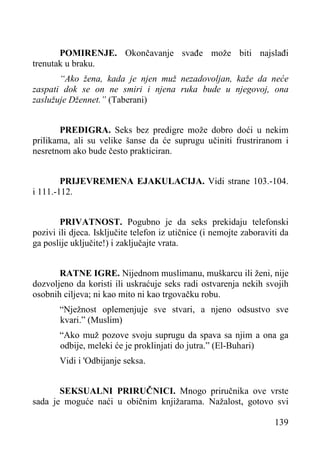 POMIRENJE. Okončavanje svađe može biti najslađi
trenutak u braku.
“Ako žena, kada je njen muž nezadovoljan, kaže da neće
zaspati dok se on ne smiri i njena ruka bude u njegovoj, ona
zaslužuje Džennet.” (Taberani)
PREDIGRA. Seks bez predigre može dobro doći u nekim
prilikama, ali su velike šanse da će suprugu učiniti frustriranom i
nesretnom ako bude često prakticiran.
PRIJEVREMENA EJAKULACIJA. Vidi strane 103.-104.
i 111.-112.
PRIVATNOST. Pogubno je da seks prekidaju telefonski
pozivi ili djeca. Isključite telefon iz utičnice (i nemojte zaboraviti da
ga poslije uključite!) i zaključajte vrata.
RATNE IGRE. Nijednom muslimanu, muškarcu ili ženi, nije
dozvoljeno da koristi ili uskraćuje seks radi ostvarenja nekih svojih
osobnih ciljeva; ni kao mito ni kao trgovačku robu.
“Nježnost oplemenjuje sve stvari, a njeno odsustvo sve
kvari.” (Muslim)
“Ako muž pozove svoju suprugu da spava sa njim a ona ga
odbije, meleki će je proklinjati do jutra.” (El-Buhari)
Vidi i 'Odbijanje seksa.
SEKSUALNI PRIRUČNICI. Mnogo priručnika ove vrste
sada je moguće naći u običnim knjižarama. Nažalost, gotovo svi
139

 