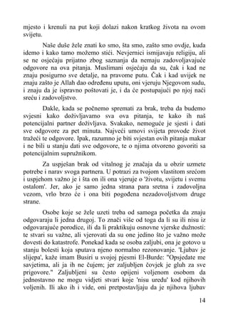 mjesto i krenuli na put koji dolazi nakon kratkog života na ovom
svijetu.
Naše duše žele znati ko smo, šta smo, zašto smo ovdje, kuda
idemo i kako tamo možemo stići. Nevjernici ismijavaju religiju, ali
se ne osjećaju prijatno zbog saznanja da nemaju zadovoljavajuće
odgovore na ova pitanja. Muslimani osjećaju da su, čak i kad ne
znaju posigurno sve detalje, na pravome putu. Čak i kad uvijek ne
znaju zašto je Allah dao određenu uputu, oni vjeruju Njegovom sudu,
i znaju da je ispravno poštovati je, i da će postupajući po njoj naći
sreću i zadovoljstvo.
Dakle, kada se počnemo spremati za brak, treba da budemo
svjesni kako doživljavamo sva ova pitanja, te kako ih naš
potencijalni partner doživljava. Svakako, nemoguće je sjesti i dati
sve odgovore za pet minuta. Najveći umovi svijeta provode život
tražeći te odgovore. Ipak, razumno je biti svjestan ovih pitanja makar
i ne bili u stanju dati sve odgovore, te o njima otvoreno govoriti sa
potencijalnim supružnikom.
Za uspješan brak od vitalnog je značaja da u obzir uzmete
potrebe i narav svoga partnera. U potrazi za tvojom vlastitom srećom
i uspjehom važno je i šta on ili ona vjeruje o 'životu, svijetu i svemu
ostalom'. Jer, ako je samo jedna strana para sretna i zadovoljna
vezom, vrlo brzo će i ona biti pogođena nezadovoljstvom druge
strane.
Osobe koje se žele uzeti treba od samoga početka da znaju
odgovaraju li jedna drugoj. To znači više od toga da li su ili nisu iz
odgovarajuće porodice, ili da li praktikuju osnovne vjerske dužnosti:
te stvari su važne, ali vjerovati da su one jedino što je važno može
dovesti do katastrofe. Ponekad kada se osoba zaljubi, ona je gotovo u
stanju bolesti koja sputava njeno normalno rezonovanje. 'Ljubav je
slijepa', kaže imam Busiri u svojoj pjesmi El-Burde: "Opsjedate me
savjetima, ali ja ih ne čujem; jer zaljubljen čovjek je gluh za sve
prigovore." Zaljubljeni su često opijeni voljenom osobom da
jednostavno ne mogu vidjeti stvari koje 'nisu uredu' kod njihovih
voljenih. Ili ako ih i vide, oni pretpostavljaju da je njihova ljubav
14

 