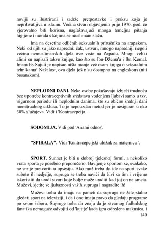 noviji su ilustrirani i sadrže pretpostavke i praksu koja je
neprihvatljiva u islamu. Većina stvari objavljenih prije 1970. god. će
vjerovatno biti korisna, naglašavajući mnoga temeljna pitanja
higijene i morala s kojima se muslimani slažu.
Ima na desetine odličnih seksualnih priručnika na arapskom.
Neki od njih su jako napredni; čak, ustvari, mnogo napredniji negoli
većina nemuslimanskih djela ove vrste na Zapadu. Mnogi veliki
alimi su napisali takve knjige, kao što su Ibn-Džema'a i Ibn Kemal.
Imam Es-Sujuti je napisao ništa manje već osam knjiga o seksualnim
tehnikama! Nažalost, ova djela još nisu dostupna na engleskom (niti
bosanskom).
NEPLODNI DANI. Neke osobe pokušavaju izbjeći trudnoću
bez upotrebe kontraceptivnih sredstava vođenjem ljubavi samo u tzv.
'sigurnom periodu' ili 'neplodnim danima', što su obično srednji dani
menstrualnog ciklusa. To je nepouzdan metod jer je nesiguran u oko
30% slučajeva. Vidi i 'Kontracepcija.
SODOMIJA. Vidi pod 'Analni odnos'.
"SPIRALA". Vidi 'Kontracepcijski uložak za maternicu’.
SPORT. Sunnet je biti u dobroj tjelesnoj formi, a nekoliko
vrata sporta je posebno preporučeno. Bavljenje sportom se, svakako,
ne smije pretvoriti u opsesiju. Ako muž treba da ide na sport svake
subote ili nedjelje, supruga se treba navići da živi sa tim i vrijeme
iskoristiti da uradi stvari koje bolje može uraditi kad joj on ne smeta.
Muževi, sjetite se ljubaznosti vaših supruga i nagradite ih!
Muževi treba da imaju na pameti da supruge ne žele stalno
gledati sport na televiziji, i da i one imaju pravo da gledaju programe
po svom izboru. Supruge treba da znaju da je stvarnog fudbalskog
fanatika nemoguće odvojiti od 'kutije' kada igra određena utakmica, i
140

 