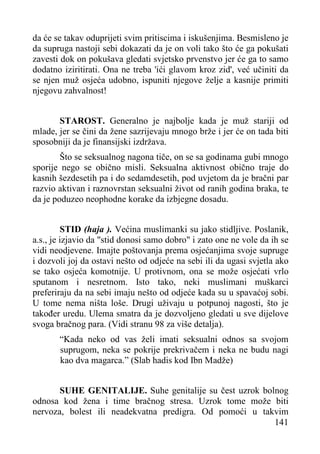 da će se takav oduprijeti svim pritiscima i iskušenjima. Besmisleno je
da supruga nastoji sebi dokazati da je on voli tako što će ga pokušati
zavesti dok on pokušava gledati svjetsko prvenstvo jer će ga to samo
dodatno iziritirati. Ona ne treba 'ići glavom kroz zid', već učiniti da
se njen muž osjeća udobno, ispuniti njegove želje a kasnije primiti
njegovu zahvalnost!
STAROST. Generalno je najbolje kada je muž stariji od
mlade, jer se čini da žene sazrijevaju mnogo brže i jer će on tada biti
sposobniji da je finansijski izdržava.
Što se seksualnog nagona tiče, on se sa godinama gubi mnogo
sporije nego se obično misli. Seksualna aktivnost obično traje do
kasnih šezdesetih pa i do sedamdesetih, pod uvjetom da je bračni par
razvio aktivan i raznovrstan seksualni život od ranih godina braka, te
da je poduzeo neophodne korake da izbjegne dosadu.
STID (haja ). Većina muslimanki su jako stidljive. Poslanik,
a.s., je izjavio da "stid donosi samo dobro" i zato one ne vole da ih se
vidi neodjevene. Imajte poštovanja prema osjećanjima svoje supruge
i dozvoli joj da ostavi nešto od odjeće na sebi ili da ugasi svjetla ako
se tako osjeća komotnije. U protivnom, ona se može osjećati vrlo
sputanom i nesretnom. Isto tako, neki muslimani muškarci
preferiraju da na sebi imaju nešto od odjeće kada su u spavaćoj sobi.
U tome nema ništa loše. Drugi uživaju u potpunoj nagosti, što je
također uredu. Ulema smatra da je dozvoljeno gledati u sve dijelove
svoga bračnog para. (Vidi stranu 98 za više detalja).
“Kada neko od vas želi imati seksualni odnos sa svojom
suprugom, neka se pokrije prekrivačem i neka ne budu nagi
kao dva magarca.” (Slab hadis kod Ibn Madže)
SUHE GENITALIJE. Suhe genitalije su čest uzrok bolnog
odnosa kod žena i time bračnog stresa. Uzrok tome može biti
nervoza, bolest ili neadekvatna predigra. Od pomoći u takvim
141

 