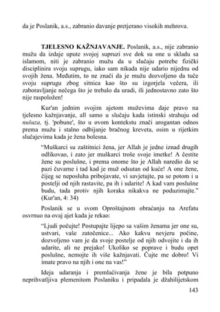 da je Poslanik, a.s., zabranio davanje pretjerano visokih mehrova.
TJELESNO KAŽNJAVANJE. Poslanik, a.s., nije zabranio
mužu da izdaje upute svojoj supruzi sve dok su one u skladu sa
islamom, niti je zabranio mužu da u slučaju potrebe fizički
disciplinira svoju suprugu, iako sam nikada nije udario nijednu od
svojih žena. Međutim, to ne znači da je mužu dozvoljeno da tuče
svoju suprugu zbog sitnica kao što su izgorjela večera, ili
zaboravljanje nečega što je trebalo da uradi, ili jednostavno zato što
nije raspoložen!
Kur'an jednim svojim ajetom muževima daje pravo na
tjelesno kažnjavanje, all samo u slučaju kada istinski strahuju od
nušuza, tj. 'pobune', što u ovom kontekstu znači arogantan odnos
prema mužu i stalno odbijanje bračnog kreveta, osim u rijetkim
slučajevima kada je žena bolesna.
“Muškarci su zaštitnici žena, jer Allah je jedne iznad drugih
odlikovao, i zato jer muškarci troše svoje imetke! A čestite
žene su poslušne, i prema onome što je Allah naredio da se
pazi čuvarne i tad kad je muž odsutan od kuće! A one žene,
čijeg se neposluha pribojavate, vi savjetujte, pa se potom i u
postelji od njih rastavite, pa ih i udarite! A kad vam poslušne
budu, tada protiv njih koraka nikakva ne poduzimajte.”
(Kur'an, 4: 34)
Poslanik se u svom Oproštajnom obraćanju na Arefatu
osvrnuo na ovaj ajet kada je rekao:
“Ljudi počujte! Postupajte lijepo sa vašim ženama jer one su,
ustvari, vaše zatočenice... Ako kakvu nevjeru počine,
dozvoljeno vam je da svoje postelje od njih odvojite i da ih
udarite, ali ne prejako! Ukoliko se poprave i budu opet
poslušne, nemojte ih više kažnjavati. Čujte me dobro! Vi
imate pravo na njih i one na vas!”
Ideja udaranja i premlaćivanja žene je bila potpuno
neprihvatljiva plemenitom Poslaniku i pripadala je džahilijetskom
143

 