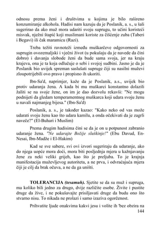 odnosu prema ženi i društvima u kojima je bilo rašireno
konzumiranje alkohola. Hadisi nam kazuju da je Poslanik, a. s., u šali
sugerirao da ako muž mora udariti svoju suprugu, to učini koristeći
misvak, nježni štapić koji muslimani koriste za čišćenje zuba (Taberi
i Begavi) ili čak maramicu (Razi).
Treba težiti ravnoteži između muškarčeve odgovornosti za
suprugin ovozemaljski i vječni život (u pokušaju da je navede da čini
dobro) i davanja slobode ženi da bude sama svoja, jer na kraju
krajeva, ona je ta koja odlučuje o sebi i svojoj sudbini. Jasno je da je
Poslanik bio uvijek spreman saslušati supruge čiji su nasilni muževi
zloupotrijebili ovo pravo i propisno ih ukoriti.
Ibn-Sa'd, naprimjer, kaže da je Poslanik, a.s., uvijek bio
protiv udaranja žena. A kada bi mu muškarci konstantno dolazili
žaliti se na svoje žene, on im je dao dozvolu rekavši: "Ne mogu
podnijeti da gledam temperamentnog muškarca koji udara svoju ženu
u navali najmanjeg bijesa." (Ibn-Sa'd)
Poslanik, a. s., je također kazao: "Kako neko od vas može
udarati svoju ženu kao što udara kamilu, a onda očekivati da je zagrli
naveče?" (El-Buhari i Muslim)
Prema drugim hadisima čini se da je on u potpunost zabranio
udaranje žena. "Ne udarajte Božije sluškinje!" (Ebu Davud, EnNesai, Ibn-Madže i El-Hakim)
Kad se sve sabere, svi ovi izvori sugeriraju da udaranje, ako
do njega uopće mora doći, mora biti posljednja mjera u kažnjavanju
žene za neki veliki grijeh, kao što je preljuba. To je krajnja
manifestacija muževljevog autoriteta, a ne prva, i odvraćajuća mjera
čiji je cilj da brak očuva, a ne da ga uništi.
TOLERANCIJA (tesamuh). Sjetite se da su muž i supruga,
ma koliko bili jedno za drugo, dvije različite osobe. Živite i pustite
druge da žive, i ne pokušavajte prisiljavati druge da budu ono što
stvarno nisu. To nikada ne prolazi i samo izaziva ogorčenost.
Prihvatite ljude onakvima kakvi jesu i volite ih 'bez obzira na
144

 
