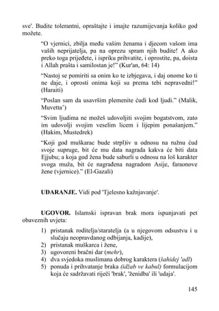 sve'. Budite tolerantni, opraštajte i imajte razumijevanja koliko god
možete.
“O vjernici, zbilja među vašim ženama i djecom vašom ima
vaših neprijatelja, pa na oprezu spram njih budite! A ako
preko toga prijeđete, i ispriku prihvatite, i oprostite, pa, doista
i Allah prašta i samilostan je!” (Kur'an, 64: 14)
“Nastoj se pomiriti sa onim ko te izbjegava, i daj onome ko ti
ne daje, i oprosti onima koji su prema tebi nepravedni!”
(Haraiti)
“Poslan sam da usavršim plemenite ćudi kod ljudi.” (Malik,
Muvetta’)
“Svim ljudima ne možeš udovoljiti svojim bogatstvom, zato
im udovolji svojim veselim licem i lijepim ponašanjem.”
(Hakim, Mustedrek)
“Koji god muškarac bude strpl)iv u odnosu na ružnu ćud
svoje supruge, bit će mu data nagrada kakva će biti data
Ejjubu; a koja god žena bude saburli u odnosu na loš karakter
svoga muža, bit će nagrađena nagradom Asije, faraonove
žene (vjernice).” (El-Gazali)
UDARANJE. Vidi pod 'Tjelesno kažnjavanje'.
UGOVOR. Islamski ispravan brak mora ispunjavati pet
obaveznih uvjeta:
1) pristanak roditelja/staratelja (a u njegovom odsustvu i u
slučaju neopravdanog odbijanja, kadije),
2) pristanak muškarca i žene,
3) ugovoreni bračni dar (mehr),
4) dva svjedoka muslimana dobrog karaktera (šahidej 'adl)
5) ponuda i prihvatanje braka (idžab ve kabul) formulacijom
koja će sadržavati riječi 'brak', 'ženidba' ili 'udaja'.
145

 