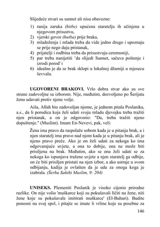 Slijedeće stvari su sunnet ali nisu obavezne:
1) ranija zaruka (hitbe) upućena staratelju ih učinjena u
njegovom prisustvu,
2) vjerski govor (hutba) prije braka,
3) mladoženja i mlada treba da vide jedno drugo i upoznaju
se prije nego daju pristanak,
4) prijatelji i rodbina treba da prisustvuju ceremoniji,
5) par treba nanijetiti ’da slijedi Sunnet, sačuva poštenje i
izrodi porod' i
6) idealno je da se brak sklopi u lokalnoj džamiji u mjesecu
ševvalu.
UGOVORENI BRAKOVI. Vrlo dobra stvar ako su sve
strane zadovoljne sa izborom. Nije, međutim, dozvoljeno po Šerijatu
ženu udavati protiv njene volje.
Aiša, Allah bio zadovoljan njome, je jednom pitala Poslanika,
a.s., da li porodica koja želi udati svoju mladu djevojku treba tražiti
njen pristanak, a on je odgovorio: "Da, treba tražiti njeno
dopuštenje." (Muslim). Imam En-Nevevi, pak, veli:
Žena ima pravo da raspolaže sobom kada je u pitanju brak, a i
njen staratelj ima pravo nad njom kada je u pitanju brak, ali je
njeno pravo preče. Ako je on želi udati za nekoga ko ima
odgovarajuće uvjete, a ona to dobije, ona ne može biti
prisiljena na brak. Međutim, ako se ona želi udati se za
nekoga ko ispunjava tražene uvjete a njen staratelj ga odbije,
on će biti prisiljen pristati na njen izbor, a ako ustraje u svom
odbijanju, kadija je ovlašten da je uda za onoga koga je
izabrala. (Šerhu Sahihi Muslim, 9: 204)
UNISEKS. Plemeniti Poslanik je visoko cijenio prirodne
razlike. On nije volio 'muškarce koji su pokušavali ličiti na žene, niti
žene koje su pokušavale imitirati muškarce' (El-Buhari). Budite
ponosni na svoj spol, i pitajte se imate li vrline koje su posebne za
146

 