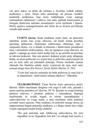 vaš spol, kakve su došle do izražaja u životima velikih ashaba,
muškaraca i žena. Nema ništa patetičnije od prizora 'mehkih'
modernih muškaraca, koji često razbješnjuju svoje supruge
nedostatkom odlučnosti i vođstva. Isto tako, gubitak ženstvenosti je
mnogim društvima uskratio nezamjenjivi izvor nježnosti i ljepote.
Držite spolove namagnetisanim ako želite da se stvarno privlačenje
između njih nastavi!
UVJETI (šurut). Kada muškarac oženi ženu, on preuzima
određene uvjete kao svoje obaveze, od kojih šerijat posebno
sporninje ljubaznost, finansijsko izdržavanje, oblačenje, seks i
osiguranje doma, sve u skladu sa klasnom i društvenom pozadinom
žene i normalnim očekivanjima. Ako ne ispunjava svoje obaveze, on
griješi i supruga ga može tužiti kadiji koji će ga prisiliti da prestane
sa takvom praksom. Ako ona postavi dodatne uvjete prije sklapanja
braka, on mora poštovati sve uvjete koje je prihvatio, pod uvjetom da
oni ne krše neki od islamskih principa. Prema mezhebu imama
Ahmeda ibn Hanbela mlada može uvjetovati da njen muž neće
uzimati drugu ženu (En-Nevevi, Šerhu Sahihi Muslim, 9: 202).
“Uvjet koji najviše zaslužuje da bude poštovan je onaj koji ti
je dopuštenim - halal učinio intimne dijelove.” (Muslim)
VELIKODUŠNOST. Časni Kur'an često upozorava protiv
škrtosti. Dobri muslimani 'drugima više nego li sebi vole, premda i
njima samima potrebno je!' (Kur'an, 59: 9). Sjećajte se svoga bračnog
partnera redovno, i priuštite poklone i iznenađenja. Supruga
muslimanka će uvijek tragati za sitnim iznenađenjima i
zadovoljstvima za svoga muža, a muž musliman treba pokušati
uzvratiti istom mjerom. Neki muškarci će potrošiti mnogo novca da
impresionraju bogate prijatelje muškarce, a s druge strane nisu voljni
svojim suprugama kupiti kutiju slatkiša!
“Šta god potrošite radi Allahovog zadovoljstva, bit ćete
nagrađeni za to. Nagrađeni ćete biti i za zalogaj koji stavite u
147

 