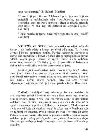 usta vaše supruge.” (El-Buhari i Muslim)
“Dinar koji potrošite na Allahovom putu je dinar koji ste
potrošili na oslobadanje roba / zarobljenika, na pomoć
siromahu, kao i na svoju suprugu i djecu, a najveću nagradu
ćete imati za onaj koji ste potrošili na suprugu i djecu.”
(Muslim)
“Dajte radniku njegovu plaću prije nego mu se znoj osuši!”
(Muslim)
VRIJEME ZA SEKS. Loša je navika ostavljati seks do
kasno u noć kada odete u krevet iscrpljeni od umora. To je vrsta
uvrede i bračna tempirana bomba. Navike vezane za spavanje su
važne: ako muž dolazi u krevet u ponoć, dok je supruga otišla spavati
odmah nakon jacije, ponoć se njemu može činiti odličnim
vremenom, a ona će možda biti grogi ako je probudi iz dubokog sna.
Nakon takve noći velike su šanse za mrzovoljno jutro.
Neki su ljudi 'sove' (aktivni noću), dok su drugi 'ševe' (aktivni
rano ujutro). Ako vi i vaš partner pripadate različitim vrstama, morali
biste iznaći prihvatljivu kompromisnu rutinu. Imajte obzira, i učinite
gest pažnje prema svome partneru tako što ćete odvojiti
odgovarajuće vrijeme za vođenje ljubavi, posebno tokom Ramazana.
ZADAH. Neki ljudi imaju užasan problem sa zadahom iz
usta, posebno pušači i žvakači betelovog lista, mada toga ponekad
nisu ni svjesni. Jutro je vrlo loše vrijeme za osobe sa neprijatnim
zadahom. Svi oženjeni muslimani imaju obavezu da sebe učine
ugodnim za svoje supružnike koliko je to moguće. Mladencima se
može svidjeti ideja da ispod jastuka drže paket mentol bombona koje
mogu uzeti po buđenju. Držite misvak pri ruci i koristite ga često.
Pušači, posebno pušači lule, treba da poduzmu nešto u vezi sa svojim
zadahom prije svakog pokušaja da vode ljubav. U svakom slučaju,
islam strogo osuđuje pušenje i stupanje u brak je dobra prilika da ga
ostavite!
148

 
