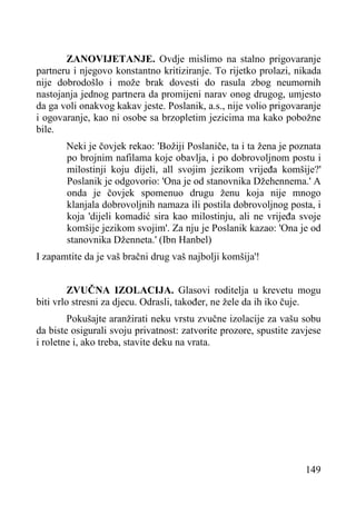 ZANOVIJETANJE. Ovdje mislimo na stalno prigovaranje
partneru i njegovo konstantno kritiziranje. To rijetko prolazi, nikada
nije dobrodošlo i može brak dovesti do rasula zbog neumornih
nastojanja jednog partnera da promijeni narav onog drugog, umjesto
da ga voli onakvog kakav jeste. Poslanik, a.s., nije volio prigovaranje
i ogovaranje, kao ni osobe sa brzopletim jezicima ma kako pobožne
bile.
Neki je čovjek rekao: 'Božiji Poslaniče, ta i ta žena je poznata
po brojnim nafilama koje obavlja, i po dobrovoljnom postu i
milostinji koju dijeli, all svojim jezikom vrijeđa komšije?'
Poslanik je odgovorio: 'Ona je od stanovnika Džehennema.' A
onda je čovjek spomenuo drugu ženu koja nije mnogo
klanjala dobrovoljnih namaza ili postila dobrovoljnog posta, i
koja 'dijeli komadić sira kao milostinju, ali ne vrijeđa svoje
komšije jezikom svojim'. Za nju je Poslanik kazao: 'Ona je od
stanovnika Dženneta.' (Ibn Hanbel)
I zapamtite da je vaš bračni drug vaš najbolji komšija'!
ZVUČNA IZOLACIJA. Glasovi roditelja u krevetu mogu
biti vrlo stresni za djecu. Odrasli, također, ne žele da ih iko čuje.
Pokušajte aranžirati neku vrstu zvučne izolacije za vašu sobu
da biste osigurali svoju privatnost: zatvorite prozore, spustite zavjese
i roletne i, ako treba, stavite deku na vrata.

149

 