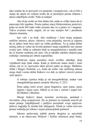 tako snažna da će prevazići sve prepreke i nespojivosti, i da će biti u
stanju da utječe na voljenu osobu da se promijeni prema željama i
ukusu zaljubljene osobe. Neki se nadaju!
Ako dvije osobe ne čine dobar tim, onda su velike šanse da će
putovanje biti tegobno. Prema jednoj staroj bliskoistočnoj poslovici,
polje ne može biti kako treba uzorano ako su u jarmu vo i magarac.
Takva avantura može uspjeti, ali će ona nanijeti bol i poteškoće
objema stranama.
Isto važi i za brak. Ako muškarac i žena imaju potpuno
različite interese, ukuse, iskustva, vrste prijatelja, sasvim je sigurno
da će njihov brak brzo naići na velike probleme. To je jedan dobar
razlog zašto je važno da životni partneri imaju zajednički stav prema
svojoj vjeri. Allah je zabranio brak sa mnogobošcima i naredio nam
da se ženimo osobama od vjere. On je također odobrio uključivanje
roditelja i staratelja pri izboru supružnika.
Društveni status porodice često uveliko određuje skup
vrijednosti koje ljudi imaju. Kada je društveni status muža i žene
sličan, oni će se vjerovatno lakše privići jedno na drugo. Međutim,
Allah i Njegov Poslanik, a.s., kažu da osobe vrlo različitog statusa
mogu imati veoma dobre brakove sve dok su njihovi stavovi prema
vjeri spojivi.
A robinja vjernica bolja je od mnogoboškinje, makar vam
mnogoboškinja pamet zanijela! (Kur'an, 2: 221)
Ženu udaju četiri stvari: njeno bogatstvo, njen status, njena
ljepota i njena vjera. Odluči se za onu s vjerom i uspjet ćeš.
(El-Buhari i Muslim)
Mnogi brakovi danas nesretno završavaju, ponekad i
razvodom, zbog nespojivosti. Da su partneri na trenutak ostavili po
strani pitanje 'zaljubljenosti' i pažljivo preispitali svoju spojivost,
njihove tragedije bi možda bile izbjegnute. Otuda je važna trezvena
pomoć roditelja pri izboru i ocjeni potencijalnih partnera!
Iskreno poštovanje jednih prema drugima je najvažniji
element, a ne takozvana 'bliskost' i fizička intimnost prije braka.
15

 