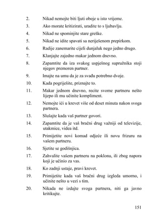 2.

Nikad nemojte biti ljuti oboje u isto vrijeme.

3.

Ako morate kritizirati, uradite to s ljubavlju.

4.

Nikad ne spominjite stare greške.

5.

Nikad ne idite spavati sa neriješenom prepirkom.

6.

Radije zanemarite cijeli dunjaluk nego jedno drugo.

7.

Klanjajte zajedno makar jednom dnevno.

8.

Zapamtite da iza svakog uspješnog supružnika stoji
njegov premoren partner.

9.

Imajte na umu da je za svađu potrebno dvoje.

10.

Kada pogriješite, priznajte to.

11.

Makar jednom dnevno, recite svome partneru nešto
lijepo ili mu učinite kompliment.

12.

Nemojte ići u krevet više od deset minuta nakon svoga
partnera.

13.

Slušajte kada vaš partner govori.

14.

Zapamtite da je vaš bračni drug važniji od televizije,
utakmice, videa itd.

15.

Primijetite novi komad odjeće ili novu frizuru na
vašem partneru.

16.

Sjetite se godišnjica.

17.

Zahvalite vašem partneru na poklonu, ili zbog napora
koji je učinio za vas.

18.

Ko zadnji ustaje, pravi krevet.

19.

Primijetite kada vaš bračni drug izgleda umorno, i
učinite nešto u vezi s tim.

20.

Nikada ne izdajte svoga partnera, niti ga javno
kritikujte.
151

 