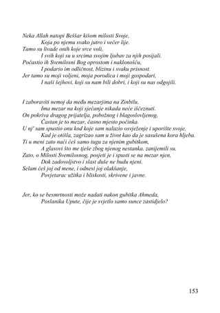 Neka Allah natopi Beššar kišom milosti Svoje,
Koja po njemu svako jutro i večer lije.
Tamo su livade onih koje srce voli,
I svih koji su u srcima svojim ljubav za njih posijali.
Počastio ih Svemilosni Bog oprostom i naklonošću,
I podario im odličnost, blizinu i svaku prisnost.
Jer tamo su moji voljeni, moja porodica i moji gospodari,
I naši šejhovi, koji su nam bili dobri, i koji su nas odgojili.
I zaboraviti nemoj da među mezarjima na Zinbilu,
Ima mezar na koji sjećanje nikada neće iščeznuti.
On pokriva dragog prijatelja, pobožnog i blagoslovljenog,
Častan je to mezar, časno mjesto počinka.
U nj' sam spustio onu kod koje sam nalazio osvježenje i uporište svoje,
Kad je otišla, zagrizao sam u život kao da je sasušena kora hljeba.
Ti u meni zato naći ćeš samo tugu za njenim gubitkom,
A glasovi što me tješe zbog njenog nestanka, zanijemili su.
Zato, o Milosti Svemilosnog, posjeti je i spusti se na mezar njen,
Dok zadovoljstvo i slast duše ne budu njeni.
Selam ćeš joj od mene, i odnesi joj olakšanje,
Povjetarac užitka i bliskosti, skrivene i javne.
Jer, ko se besmrtnosti može nadati nakon gubitka Ahmeda,
Poslanika Upute, čije je svjetlo samo sunce zastidjelo?

153

 