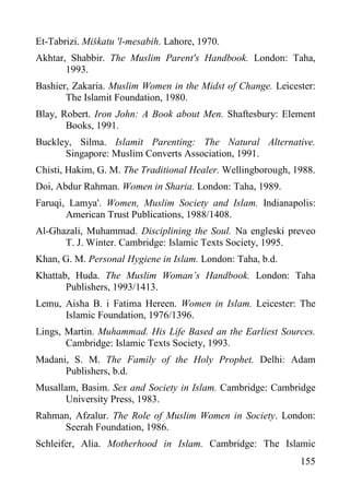 Et-Tabrizi. Miškatu 'l-mesabih. Lahore, 1970.
Akhtar, Shabbir. The Muslim Parent's Handbook. London: Taha,
1993.
Bashier, Zakaria. Muslim Women in the Midst of Change. Leicester:
The Islamit Foundation, 1980.
Blay, Robert. Iron John: A Book about Men. Shaftesbury: Element
Books, 1991.
Buckley, Silma. Islamit Parenting: The Natural Alternative.
Singapore: Muslim Converts Association, 1991.
Chisti, Hakim, G. M. The Traditional Healer. Wellingborough, 1988.
Doi, Abdur Rahman. Women in Sharia. London: Taha, 1989.
Faruqi, Lamya'. Women, Muslim Society and Islam. Indianapolis:
American Trust Publications, 1988/1408.
Al-Ghazali, Muhammad. Disciplining the Soul. Na engleski preveo
T. J. Winter. Cambridge: Islamic Texts Society, 1995.
Khan, G. M. Personal Hygiene in Islam. London: Taha, b.d.
Khattab, Huda. The Muslim Woman’s Handbook. London: Taha
Publishers, 1993/1413.
Lemu, Aisha B. i Fatima Hereen. Women in Islam. Leicester: The
Islamic Foundation, 1976/1396.
Lings, Martin. Muhammad. His Life Based an the Earliest Sources.
Cambridge: Islamic Texts Society, 1993.
Madani, S. M. The Family of the Holy Prophet. Delhi: Adam
Publishers, b.d.
Musallam, Basim. Sex and Society in Islam. Cambridge: Cambridge
University Press, 1983.
Rahman, Afzalur. The Role of Muslim Women in Society. London:
Seerah Foundation, 1986.
Schleifer, Alia. Motherhood in Islam. Cambridge: The Islamic
155

 