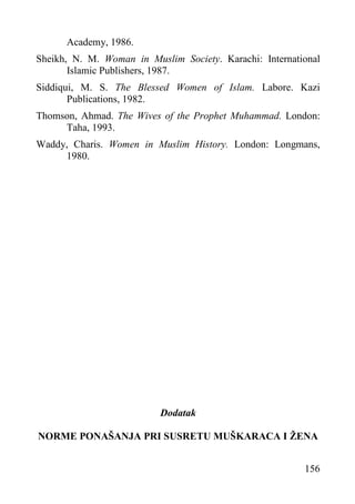 Academy, 1986.
Sheikh, N. M. Woman in Muslim Society. Karachi: International
Islamic Publishers, 1987.
Siddiqui, M. S. The Blessed Women of Islam. Labore. Kazi
Publications, 1982.
Thomson, Ahmad. The Wives of the Prophet Muhammad. London:
Taha, 1993.
Waddy, Charis. Women in Muslim History. London: Longmans,
1980.

Dodatak
NORME PONAŠANJA PRI SUSRETU MUŠKARACA I ŽENA
156

 