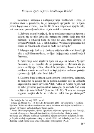 Evropsko vijeće za fetve i istraživanja, Dablin8
Susretanje, saradnja i nadopunjavanje muškaraca i žena je
prirodna stvar i, praktično, to je nemoguće spriječiti, niti u vjeri,
prema kojoj smo stvoreni, ima išta što bi to u potpunosti sprječavalo,
već ona samo postavlja određene uvjete za takve odnose:
1. Zabrana osamljivanja, tj. da se muškarac nađe sa ženom s
kojom mu se nije šerijatski zabranjeno ženiti (koja mu nije
mahrem) u situaciji kada ih niko ne vidi. Ovu zabranu je
izrekao Poslanik, a.s., u sahih hadisu: "Nikada se muškarac ne
osami sa ženom a da šejtan ne bude treći uz njih."9
2. Izbjegavanje dodira, tj. doticanja tijela muškarca i žene koji
nisu u najbližem srodstvu, s ciljem izbjegavanja uzbuđivanja i
fitneluka.
3. Pokrivanja onih dijelova tijela za koje su Allah i Njegov
Poslanik, a. s., naredili da se pokrivaju, s obzirom da je,
prema mišljenju većine islamskih pravnika, obaveza ženi da
prilikom susreta sa muškarcima koji joj nisu mahremi pokrije
cijelo svoje tijelo osim lica i šaka.10
4. Da žena bude čedna u svom govoru i pokretima, odnosno,
da namjerno ne govori niti se ponaša na način koji će uzbuditi
sagovornika. Kaže uzvišeni Allah: "Ako se Allaba bojite, tad
na sebe govorom pozornost ne svraćajte, pa da tada žudi onaj
u čijem je srcu bolest." (Kur an, 33: 32), “I nek ne udaraju
nogama svojim da bi se znalo za nakit što ga skrivaju!”
8

El-Urubijje, br. 34, maj 2003., str. 49.
Bilježe ga Ahmed (br. 114, 177), Et-Tirmizi (br. 2165) od Omer ihnu ’l-Hattaba
riječima: "Zaista se nikada muškarac ne osami sa ženom a da šejtan ne budi treći s
njima". Et-Tirmizi kaže da je hadis 'hasen-sahih'.
10
Prema fikhskim propisima, tijesna i providna odjeća ne ispunjavaju ovu funkciju.
Izuzetak od ovog pravila o pokrivanju cijelog tijela osim lica i šaka je slučaj
muškarca koji ozbiljno razmišlja o ženidbi sa nekom djevojkom ili ženom. Njemu
je dopušteno da je u prisustvu nekog od njenih bližih vidi slobodnije obučenu tako
da može vidjeti njenu kosu, vrat, podlaktice i potkoljenice. (A. A.)
9

157

 