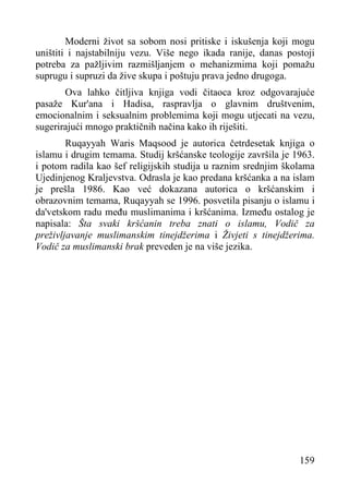 Moderni život sa sobom nosi pritiske i iskušenja koji mogu
uništiti i najstabilniju vezu. Više nego ikada ranije, danas postoji
potreba za pažljivim razmišljanjem o mehanizmima koji pomažu
suprugu i supruzi da žive skupa i poštuju prava jedno drugoga.
Ova lahko čitljiva knjiga vodi čitaoca kroz odgovarajuće
pasaže Kur'ana i Hadisa, raspravlja o glavnim društvenim,
emocionalnim i seksualnim problemima koji mogu utjecati na vezu,
sugerirajući mnogo praktičnih načina kako ih riješiti.
Ruqayyah Waris Maqsood je autorica četrdesetak knjiga o
islamu i drugim temama. Studij kršćanske teologije završila je 1963.
i potom radila kao šef religijskih studija u raznim srednjim školama
Ujedinjenog Kraljevstva. Odrasla je kao predana kršćanka a na islam
je prešla 1986. Kao već dokazana autorica o kršćanskim i
obrazovnim temama, Ruqayyah se 1996. posvetila pisanju o islamu i
da'vetskom radu među muslimanima i kršćanima. Između ostalog je
napisala: Šta svaki kršćanin treba znati o islamu, Vodič za
preživljavanje muslimanskim tinejdžerima i Živjeti s tinejdžerima.
Vodič za muslimanski brak preveden je na više jezika.

159

 