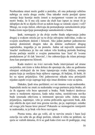 Neobuzdana strast može goditi u početku, ali ona pokazuje sebičnu
nebrigu za sreću druge osobe. Ona također može posijati sjeme
sumnje koje kasnije može izrasti u nesigurnost vezano za stvarni
motiv braka. Je li mu cilj samo da služi kao ispust za strast ili je
sklopljen da bi se dijelio život sa nekim koga se istinski cijeni i voli?
Mnogi, na svoju žalost, otkrivaju da pomanjkanje samokontrole prije
braka često najavljuje pomanjkanje samokontrole u braku.
Ipak, nemoguće je da dvije osobe ikada odgovaraju jedna
drugoj u svakom smislu jer su to dvije odvojene individue, svaka sa
svojom zasebnom dušom i ličnosti. Ako jedan partner jednostavno
nastoji dominirati drugim tako da dokine osobenost drugog
supružnika, tragedija je na pomolu. Jedna od najvećih opasnosti
'macho' muškaraca je što oni nakon vrlo kratkog perioda bračnog
života počinju misliti o svojim partnerima kao 'ženi' ili 'svome
produženom ja' ili čak 'imovini', i što zaboravljaju da islam priznaje
žene kao punopravne ličnosti.
Kada muževi na ivici razvoda budu intervjuisani od strane
savjetnika, oni često u šoku dolaze do spoznaje da, iako su godinama
oženjeni očekujući da im žene ispunjavaju svaku željicu, nemaju
pojma koja je omiljena boja njihove supruge, ili haljina, ili hobi, ili
ko su njene prijateljice. Oni jednostavno nikada nisu primijetili
nijedan aspekt svoje supruge koji nije imao direktne veze sa njima.
Dakako, ljudi nisu perfektni; svi mi imamo svoje nedostatke.
Supružnik može ne znati za nedostatke svoga partnera prije braka, ali
će ih sigurno vrlo brzo upoznati u braku. Neki brakovi doslovce
umru u medenom mjesecu, kada neka ružna, neočekivana navika
bude iznenada otkrivena u intimnosti spavaće sobe. Jedna moja
prijateljica, naprimjer, vrlo je sretna prihvatila ugovoreni brak, dok
nije otkrila da njen muž ima grozne navike, pa je, naprimjer, ostatke
od svoga jela bacao kroz prozor! Pokazalo se nemogućim izmijeniti
te nedostatke, te je brak vrlo brzo razvrgnut.
Prema tome, ako ga voliš, ali te nervira smeće i haos koji
ostavlja iza sebe da ga drugi počiste, nikada ti ništa ne pokloni, ne
sjeća se važnih datuma, ili ti se gadi kako čisti nos ili podriguje, znaj
16

 