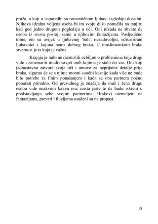pruža, a koji u usporedbi sa romantičnom ljubavi izgledaju dosadni.
Njihova idealna voljena osoba bi im svoju dušu ponudila na tanjiru
kad god jedno drugom pogledaju u oči. Oni nikada ne shvate da
osoba iz snova postoji samo u njihovim fantazijama. Posljedično
tome, oni su uvijek u ljubavnoj 'boli', nezadovoljni, isfrustrirani
ljubavnici s kojima nema dobrog braka. U muslimanskom braku
stvarnost je ta koja je važna.
Krajnje je ludo ne razmisliti ozbiljno o problemima koje drugi
vide i zanemariti mudri savjet onih kojima je stalo do vas. Oni koji
jednostavno zatvore svoje oči i umove za neprijatne detalje prije
braka, sigurno će se s njima morati suočiti kasnije kada više ne bude
bilo potrebe za finim ponašanjem i kada se oba partnera počnu
ponašati prirodno. Od presudnog je značaja da muž i žena drugu
osobu vide onakvom kakva ona zaista jeste te da budu iskreni u
predstavljanju sebe svojim partnerima. Brakovi utemeljeni na
fantazijama, prevari i iluzijama osuđeni su na propast.

18

 