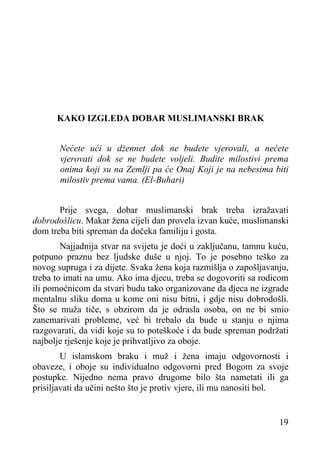 KAKO IZGLEDA DOBAR MUSLIMANSKI BRAK
Nećete ući u džennet dok ne budete vjerovali, a nećete
vjerovati dok se ne budete voljeli. Budite milostivi prema
onima koji su na Zemlji pa će Onaj Koji je na nebesima biti
milostiv prema vama. (El-Buhari)
Prije svega, dobar muslimanski brak treba izražavati
dobrodošlicu. Makar žena cijeli dan provela izvan kuće, muslimanski
dom treba biti spreman da dočeka familiju i gosta.
Najjadnija stvar na svijetu je doći u zaključanu, tamnu kuću,
potpuno praznu bez ljudske duše u njoj. To je posebno teško za
novog supruga i za dijete. Svaka žena koja razmišlja o zapošljavanju,
treba to imati na umu. Ako ima djecu, treba se dogovoriti sa rodicom
ili pomoćnicom da stvari budu tako organizovane da djeca ne izgrade
mentalnu sliku doma u kome oni nisu bitni, i gdje nisu dobrodošli.
Što se muža tiče, s obzirom da je odrasla osoba, on ne bi smio
zanemarivati probleme, već bi trebalo da bude u stanju o njima
razgovarati, da vidi koje su to poteškoće i da bude spreman podržati
najbolje rješenje koje je prihvatljivo za oboje.
U islamskom braku i muž i žena imaju odgovornosti i
obaveze, i oboje su individualno odgovorni pred Bogom za svoje
postupke. Nijedno nema pravo drugome bilo šta nametati ili ga
prisiljavati da učini nešto što je protiv vjere, ili mu nanositi bol.
19

 