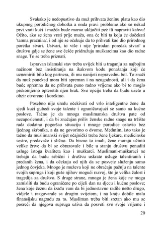 Svakako je nedopustivo da muž prihvata ženinu platu kao dio
ukupnog porodičnog dohotka a onda pravi probleme ako se nekad
prvi vrati kući i možda bude morao uključiti peć ili napraviti kahvu!
Očito, ako se žena vrati prije muža, ona će biti ta koju će dočekati
'tamna praznina', i od nje se očekuje da to prihvati kao dio prirodnog
poretka stvari. Ustvari, to više i nije 'prirodan poredak stvari' u
društvu gdje se žene sve češće pridružuju muškarcima kao dio radne
snage. To se treba priznati.
Ispravan islamski stav treba uvijek biti u traganju za najbojim
načinom bez insistiranja na ikakvom kodu ponašanja koji će
uznemiriti bilo kog partnera, ili mu nanijeti nepravednu bol. To znači
da muž ponekad mora biti spreman i na neugodnosti, ali i da žena
bude spremna da ne prihvata puno radno vrijeme ako bi to moglo
prekomjerno opteretiti njen brak. Sve opcije treba da budu uzete u
obzir otvoreno i korektno.
Posebno nije uredu očekivati od vrlo inteligentne žene da
sjedi kući gubeći svoje talente i ograničavajući se samo na kućne
poslove. Tačno je da mnoga muslimanska društva pate od
nezaposlenosti, i da bi značajan priliv ženske radne snage na tržište
rada dodatno pogoršao situaciju i mnoge porodice ostavio bez
ijednog skrbnika, a da ne govorimo o dvome. Međutim, isto tako je
tačno da muslimanski svijet očajnički treba žene ljekare, medicinske
sestre, predavače i slično. Da bismo to imali, žene moraju učiniti
velike žrtve da bi se obrazovale i bile u stanju društvu ponuditi
usluge istoga kvaliteta kao i muškarci. Muslimani-muškaraci ne
trebaju da budu sebični i društvu uskrate usluge talentiranih i
predanih žena, i da očekuju od njih da se posvete služenju samo
jednog čovjeka. Mnogo je muževa koji ne obraćaju pažnju na talente
svojih supruga i koji guše njihov mogući razvoj, što je velika žalost i
tragedija za društvo. S druge strane, mnogo je žena koje ne mogu
zamisliti da budu ograničene po cijeli dan na djecu i kućne poslove;
žena koje čeznu da izađu vani da bi jednostavno radile nešto drugo,
vidjele i razgovarale sa drugim svijetom, i na kraju dobile malu
finansijsku nagradu za to. Musliman treba biti sretan ako mu se
posreći da njegova supruga uživa da posveti svo svoje vrijeme i
20

 