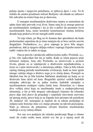 pažnju njemu i njegovim potrebama, te njihovoj djeci i vezi. To bi
trebalo da smatra posebnom milosti Božijom i da nikada ne zaboravi
biti zahvalan na riznici koja mu je darovana.
U mnogim muslimanskim društvima smatra se normalnim da
udata žena tako provede svoj život. Samo onaj ko je mnogo putovao
po muslimanskim zemljama i ko je bio u prilici da posmatra život
muslimanskih žena, može korektno komentarisati strašnu količinu
dosade koja prekriva živote mnogih naših sestara.
To nije islam, jer Bog ne bi ženama dao sposobnost da budu
profesionalno zaposlene da je imao namjeru da se bave nečim sasvim
drugačijim. Poslanikova, a.s., prva supruga je prvo bila njegov
poslodavac, dok je njegova daljnja rodica i supruga Zejneba nastavila
raditi i nakon što se udala za njega.
Ona je pravila i prodavala odlična kožna sedla i Poslanik, a.s.,
je bio vrlo zadovoljan tim što je radila. Kada se islam pojavio prije
četrnaest stoljeća, žene oko Poslanika su učestvovale u javnom
životu, glasno su se izjašnjavale o društvenim nejednakostima, a
često su s njim učestvovale i u donošenju odluka. Tako je bilo tokom
cijelog zlatnog perioda muslimanske civilizacije, kada su žene igrale
mnogo važniju ulogu u društvu nego je to slučaj danas. Postojali su
fakulteti kao što je bila kairska Saklatuni akademija na kojoj su se
školovale žene učeći od žena. Biografski rječnici velikih hadiskih
učenjaka otkrivaju da su jednu šestinu hadiskih učenjaka u
muslimanskom srednjem vijeku činile žene. Historičari se i danas
dive velikoj ulozi koju su muslimanke imale u srednjovjekovnoj
ekonomiji, a što je bilo moguće zahvaljujući činjenici da islamsko
pravo daje ženi pravo da posjeduje i raspolaže imovinom neovisno
od njenog muža, pravo koje je na Zapadu ženi priznato tek početkom
20. stoljeća! Ali, nemoguće je nijekati da su tokom posljednja tri
stoljeća naše historije žene sve manje prisutne na takvim pozicijama.
Naša je obaveza da pokušamo oživjeti klasičnu muslimansku
tradiciju u ovoj važnoj oblasti.
Sve nas ovo podsjeća da istinsko predavanje Bogu u islamu
znači da svaka osoba mora učiniti sve što je u njenoj moći da
21

 
