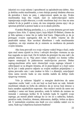 iskoristi sve svoje talente i sposobnosti za općedruštveno dobro. Ako
je dotična osoba muslimanka, u tom slučaju postoji dodatna obaveza
da porodica i kuća ne pate, i odgovornost spada na nju. Svaka
muslimanka koja išta vrijedi, naći će zadovoljavajući način
ispunjavanja svojih obaveza, a svaki musliman koji ovo ima na umu
trebalo bi da je podrži u tome, da ima simpatije prema njoj i da je
spreman pritrčati u pomoć kada se za to ukaže potreba.
O praksi Božijeg poslanika, a. s., u ovom domenu govori nam
njegova žena Aiša. U njenoj izjavi, koju bilježi El-Buhari, čitamo da
je bila upitana o tome šta je radio kod kuće. Odgovorila je da je
pomagao svojim suprugama dok ne bi došlo vrijeme da ide
predvoditi namaz. Kao savršeni džentlmen i vođa muslimanske
zajednice, on nije smatrao da je sramota za muškarca da pomaže
svojim ženama.
Ako žena provodi svo svoje vrijeme vodeći brigu o kući, onda
njen muž mora cijeniti tu žrtvu i odvojiti dovoljno vremena za nju
kao nagradu za njen trud. On bi trebalo da primijeti šta ona radi i da
pokaže interes za to. Nije pravi islam vrijeđati sve ženine velike
napore smatrajući ih jednostavno muževljevim pravom. Dobar
suprug-musliman očito neće zlostavljati svoju suprugu izlazeći i
zabavljajući se sa drugim ženama, ali ni pojavljujući se u kući samo
da bi jeo i onda ponovo odjurio sa svojim muškim prijateljima i s
njima provodio sate i sate (makar to bilo i u džamiji), ostavljajući
ženu samu naveče kada se ona možda nadala da dobije malo
njegovog vremena.
Vrlo je rašireno 'sljepilo' u mnogim društvima da samo
zaposlene osobe 'rade', a da oni koji su kod kuće ne rade. Istinski
muslimani nikada ne treba da zaborave da je novac koji donose u
kuću zarađen zajedničkim naporom. Ako muževi nnisle da samo oni
zarađuju i samo oni hrane porodicu, onda bi trebalo da zastanu na
trenutak i sračunaju koliko bi ih koštalo kada bi izgubili svoje
supruge, pa morali platiti nekoga ko će im ići u nabavku, kuhara,
peračicu suda, čistačicu, domara, dekoratera, dadilju, šofera za djecu
itd. U normalnim uvjetima ona štedi sve ove izdatke radeći sve to
sama. Kakvog li doprinosa kućnom budžetu!
22

 