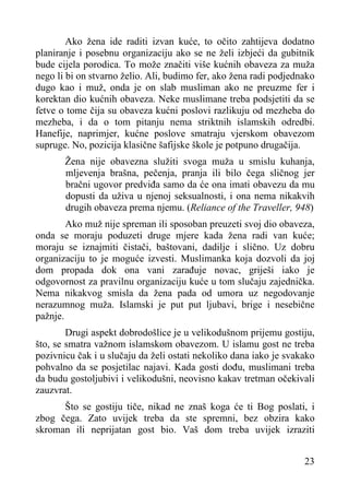 Ako žena ide raditi izvan kuće, to očito zahtijeva dodatno
planiranje i posebnu organizaciju ako se ne želi izbjeći da gubitnik
bude cijela porodica. To može značiti više kućnih obaveza za muža
nego li bi on stvarno želio. Ali, budimo fer, ako žena radi podjednako
dugo kao i muž, onda je on slab musliman ako ne preuzme fer i
korektan dio kućnih obaveza. Neke muslimane treba podsjetiti da se
fetve o tome čija su obaveza kućni poslovi razlikuju od mezheba do
mezheba, i da o tom pitanju nema striktnih islamskih odredbi.
Hanefije, naprimjer, kućne poslove smatraju vjerskom obavezom
supruge. No, pozicija klasične šafijske škole je potpuno drugačija.
Žena nije obavezna služiti svoga muža u smislu kuhanja,
mljevenja brašna, pečenja, pranja ili bilo čega sličnog jer
bračni ugovor predviđa samo da će ona imati obavezu da mu
dopusti da uživa u njenoj seksualnosti, i ona nema nikakvih
drugih obaveza prema njemu. (Reliance of the Traveller, 948)
Ako muž nije spreman ili sposoban preuzeti svoj dio obaveza,
onda se moraju poduzeti druge mjere kada žena radi van kuće;
moraju se iznajmiti čistači, baštovani, dadilje i slično. Uz dobru
organizaciju to je moguće izvesti. Muslimanka koja dozvoli da joj
dom propada dok ona vani zarađuje novac, griješi iako je
odgovornost za pravilnu organizaciju kuće u tom slučaju zajednička.
Nema nikakvog smisla da žena pada od umora uz negodovanje
nerazumnog muža. Islamski je put put ljubavi, brige i nesebične
pažnje.
Drugi aspekt dobrodošlice je u velikodušnom prijemu gostiju,
što, se smatra važnom islamskom obavezom. U islamu gost ne treba
pozivnicu čak i u slučaju da želi ostati nekoliko dana iako je svakako
pohvalno da se posjetilac najavi. Kada gosti dođu, muslimani treba
da budu gostoljubivi i velikodušni, neovisno kakav tretman očekivali
zauzvrat.
Što se gostiju tiče, nikad ne znaš koga će ti Bog poslati, i
zbog čega. Zato uvijek treba da ste spremni, bez obzira kako
skroman ili neprijatan gost bio. Vaš dom treba uvijek izraziti
23

 