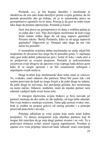 Poslanik, a.s., je bio krajnje darežljiv i muslimane je
ohrabrivao da isto tako budu darežljivi prema svojim gostima, da im
ponude prenoćište ako ga trebaju, ali je to automatsko pravo na
gostoprimstvo ograničio na tri dana. Princip je da gost ne treba ostati
tako dugo da postane opterećenje. Poslanik je kazao:
Gost ima pravo na gostoprimstvo tri dana a izobilna pažnja je
za jedan dan i noć. Nije dozvoljeno muslimanu da kod svoga
brata ostane toliko dugo da od njeg napravi grješnika!'
Prisutni rekoše: 'Božiji Poslaniče, kako će od njega napraviti
grješnika?' Odgovorio je: 'Ostajući tako dugo da mu više
nema šta ponuditi'.
U normalnim uvjetima dobra muslimanka ne smije nikad biti
nespremna ili uhvaćena bez ičega što bi ponudila gostu. U najmanju
ruku gost treba dobiti jednostavno piće i kolač ili keks i onda otići a
ne pretjerivati sa svojom posjetom. Poslanik je nedvosmisleno
savjetovao svoje drugove da upozore svoje supruge kada dolaze gosti
kako bi se mogle spremiti i ne biti osramoćene nebrigom i
nepažnjom svojih muževa.
Drugi kvalitet koji muslimanski dom treba imati je odanost.
To, svakako, znači odanost oba partnera. Mora biti jasno čak i tek
uzetim parovima da ljudi ne mogu živjeti a da jedni druge ne naljute,
da jedni druge ne nerviraju, bez pravljenja grešaka, bez razočaranja
na razne načine. Odanost, međutim, znači da nijedan partner neće
odustati i pobjeći kada stvari krenu loše.
U mnogim dijelovima svijeta brakovi se brzo razvode jer
partneri smatraju da ako nešto ne ide najbolje, od toga treba odustati.
Oni svoje brakove smatraju uvjetnim. Tamo gdje postoji ovakav stav,
brak je osuđen na propast gotovo od samog početka i u principu
proizvodi puno bola i nevolja.
Prijetnja odlaskom je vrsta ucjene koja može imati kobne
posljedice. To donosi nesigurnost koja ubjeđuje partnera koji bi
mogao biti ostavljen da ga onaj drugi partner stvarno i ne voli. To u
podsvijest slušaoca uvlači užasni osjećaj napuštenosti. Posebno je
opasno ovu vrstu prijetnje iskazivati kada 'odlazak' znači ostavljanje
25

 