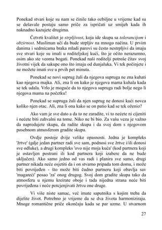 Ponekad stvari koje su nam se činile tako ozbiljne u vrijeme kad su
se dešavale postaju samo priče za ispričati uz smijeh kada ih
naknadno kazujete drugima.
Četvrti kvalitet je strpljivost, koja ide skupa sa tolerancijom i
obzirnost. Musliman uči da bude strpljiv na mnogo načina. U prvim
danima i sedmicama braka mladi parovi su često nestrpljivi da imaju
sve stvari koje su imali u roditeljskoj kući, što je očito nerazumno,
osim ako ste veoma bogati. Ponekad naši roditelji potroše čitav svoj
životni vijek da sakupe ono što imaju od dunjaluka. Vi tek počinjete i
ne možete imati sve u prvih pet minuta.
Ponekad se novi suprug žali da njegova supruga ne zna kuhati
kao njegova majka. Ali, zna li on kako je njegova mama kuhala kada
se tek udala. Vrlo je moguće da to njegova supruga radi bolje nego li
njegova mama na početku!
Ponekad se supruga žali da njen suprug ne donosi kući novca
koliko njen otac. Ali, zna li ona kako se on patio kad se tek oženio?
Ako vam je sve dato a da to ne zaradite, vi to nećete ni cijeniti
i nećete biti zahvalni na tome. Niko ne bi bio. Za vašu vezu je važno
da napredujete skupa, da radite skupa i da svoj dom s njegovom
posebnom atmosferom gradite skupa.
Ovdje postoje dvije velike opasnosti. Jedna je kompleks
'žrtve' (gdje jedan partner radi sve sam, podnosi sve žrtve i/ili donosi
sve odluke), a drugi kompleks 'ovo nije moja kuća' (kod partnera koji
je ostavljen postrani ili kod partnera koji izabere da ne bude
uključen). Ako samo jedno od vas radi i planira sve samo, drugi
partner nikada neće osjetiti da i on stvarno pripada tom domu, i može
biti povrijeđen - što može biti čudno partneru koji obavlja sav
'magareći' posao 'za' onog drugog. Svoj dom gradite skupa tako da
atmosferu u njemu kreirate oboje i tada nijedna strana neće biti
povrijeđena i neće potcjenjivati žrtvu one druge.
Vi više niste samac, već imate saputnika s kojim treba da
dijelite život. Potrebno je vrijeme da se dva života harmoniziraju.
Mnoge romantične priče okončaju kada se par uzme. U stvarnom
27

 