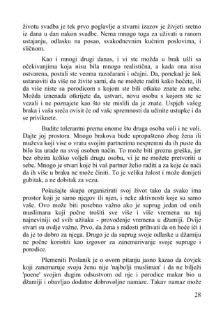 životu svadba je tek prvo poglavlje a stvarni izazov je živjeti sretno
iz dana u dan nakon svadbe. Nema mnogo toga za uživati u ranom
ustajanju, odlasku na posao, svakodnevnim kućnim poslovima, i
sličnom.
Kao i mnogi drugi danas, i vi ste možda u brak ušli sa
očekivanjima koja nisu bila mnogo realistična, a kada ona nisu
ostvarena, postali ste veoma razočarani i očajni. Da, ponekad je šok
ustanoviti da više ne živite sami, da ne možete raditi kako hoćete, ili
da više niste sa porodicom s kojom ste bili otkako znate za sebe.
Možda iznenada otkrijete da, ustvari, novu osobu s kojom ste se
vezali i ne poznajete kao što ste mislili da je znate. Uspjeh vašeg
braka i vaša sreća ovisit će od vašc spremnosti da učinite ustupke i da
se priviknete.
Budite tolerantni prema onome što druga osoba voli i ne voli.
Dajte joj prostora. Mnogo brakova bude upropašteno zbog žena ili
muževa koji vise o vratu svojim partnerima nespremni da ih puste da
bilo šta urade na svoj osoben način. To može biti grozna greška, jer
bez obzira koliko voljeli drugu osobu, vi je ne možete pretvoriti u
sebe. Mnogo je stvari koje bi vaš partner želio raditi a za koje će naći
da ih više u braku ne može činiti. To je velika žalost i može donijeti
gubitak, a ne dobitak za vezu.
Pokušajte skupa organizirati svoj život tako da svako ima
prostor koji je samo njegov ili njen, i neke aktivnosti koje su samo
vaše. Ovo može biti posebno važno ako je suprug jedan od onih
muslimana koji počne trošiti sve više i više vremena na taj
najneviniji od svih užitaka - provođenje vremena u džamiji. Dvije
stvari su ovdje važne. Prvo, da žena s radosti prihvati da on hoće ići i
da je to dobro za njega. Drugo je da suprug svoje odlaske u džamiju
ne počne koristiti kao izgovor za zanemarivanje svoje supruge i
porodice.
Plemeniti Poslanik je o ovom pitanju jasno kazao da čovjek
koji zanemaruje svoju ženu nije 'najbolji musliman' i da ne bilježi
'poene' svojim dugim odsustvom od nje i porodice makar bio u
džamiji i obavljao dodatne dobrovoljne namaze. Takav namaz može
28

 