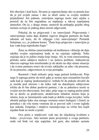 biti obavljen i kod kuće. Stvarno je zapostavljanje ako se ponaša kao
da je još uvijek samac i ako se druži samo sa svojim muškim
prijateljima! Još jednom, ostavljena supruga može naći utjehu u
pomisli da će biti nagrađena za strpljenje u takvoj neprijatnoj
atmosferi. On će, s druge strane, nastaviti da prikuplja grijehe zbog
nemara za koje će jednog dana morati odgovarati.
Pokušaj da ne prigovaraš i ne zanovijetaš. Prigovaranje i
zanovijetanje samo daje dodatni izgovor drugom partneru da bude
odsutan od kuće, da bi izbjegao (-la) zanovijetanje! Poslanik
Sulejman, a.s., je jednom kazao: "Žena koja prigovara i zanovijeta je
kao voda koja neprekidno kapa."
Žene su obično emocionalnije od muškaraca i sklonije da daju
oduška svojim osjećanjima kada se ne osjećaju najbolje. Neke
osjećaju da je to jedino oružje koje imaju. Ali, ta vrsta emocionalnog
pritiska samo udaljava muževe i ne rješava problem. Jednostavna
obaveza supruge kao muslimanke je da ukaže na obje strane situacije
i da svome partneru ostavi da izvuče zaključke za sebe i da preuzme,
ili ne preuzme, odgovornost za svoje postupke.
Razmisli i budi milostiv prije nego počneš kritikovati. Prije
nego li supruga počne da misli gdje je nestao njen romantični kavalir
sada kad je suprug 'podrazumijeva', trebalo bi da pokuša shvatiti da
je možda pod stresom i da teško radi na današnjem zahtjevnom
tržištu da bi bio dobar poslovni partner, i da se pokušava nositi sa
svojim novim obavezama. Isto tako, prije nego se suprug počne pitati
šta se desilo sa predivnom, atraktivnom mladom ženom koju je
oženio, koja se 'promijenila sada kada je dobila svoga čovjeka', treba
obratiti pažnju kako ona mnogo vremena ostavi kuhajući i čisteći za
porodicu i da više nema vremena da se posveti sebi i svom izgledu
kao nekada. Empatija i strpljivo razumijevanje su vrline bez kojih
nijedan brak ne može cvjetati.
Ova priča o strpljivosti vodi nas do slijedećeg kvaliteta u
braku - povjerenja. Ako nemate puno povjerenje u svoga partnera,
onda vaš brak već nije uspješan. Još gore, ako nekako saznate
29

 