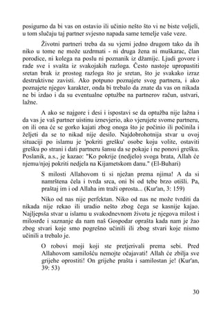 posigurno da bi vas on ostavio ili učinio nešto što vi ne biste voljeli,
u tom slučaju taj partner svjesno napada same temelje vaše veze.
Životni partneri treba da su vjerni jedno drugom tako da ih
niko u tome ne može uzdrmati - ni druga žena ni muškarac, član
porodice, ni kolega na poslu ni poznanik iz džamijc. Ljudi govore i
rade sve i svašta iz svakojakih razloga. Često nastoje upropastiti
sretan brak iz prostog razloga što je sretan, što je svakako izraz
destruktivne zavisti. Ako potpuno poznajete svog partnera, i ako
poznajete njegov karakter, onda bi trebalo da znate da vas on nikada
ne bi izdao i da su eventualne optužbe na partnerov račun, ustvari,
lažne.
A ako se najgore i desi i ispostavi se da optužba nije lažna i
da vas je vaš partner uistinu iznevjerio, ako vjerujete svome partneru,
on ili ona će se gorko kajati zbog onoga što je počinio ili počinila i
željeti da se to nikad nije desilo. Najdobrohotnija stvar u ovoj
situaciji po islamu je 'pokriti grešku' osobe koju volite, ostaviti
grešku po strani i dati partneru šansu da se pokaje i ne ponovi grešku.
Poslanik, a.s., je kazao: "Ko pokrije (nedjelo) svoga brata, Allah će
njemu/njoj pokriti nedjela na Kijametskom danu." (El-Buhari)
S milosti Allahovom ti si nježan prema njima! A da si
namrštena čela i tvrda srca, oni bi od tebe brzo otišli. Pa,
praštaj im i od Allaha im traži oprosta... (Kur'an, 3: 159)
Niko od nas nije perfektan. Niko od nas ne može tvrditi da
nikada nije rekao ili uradio nešto zbog čega se kasnije kajao.
Najljepsša stvar u islamu u svakodnevnom životu je njegova milost i
milosrđe i saznanje da nam naš Gospodar oprašta kada nam je žao
zbog stvari koje smo pogrešno učinili ili zbog stvari koje nismo
učinili a trebalo je.
O robovi moji koji ste pretjerivali prema sebi. Pred
Allahovom samilošću nemojte očajavati! Allah će zbilja sve
grijehe oprostiti! On grijehe prašta i samilostan je! (Kur'an,
39: 53)

30

 
