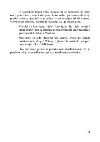 U islamskom braku treba nastojati da se ponašamo po istim
ovim principima i uvijek dati punu šansu našim partnerima da svoje
greške isprave, vjerujući da je njihov islam dovoljno jak da i ostanu
vjerni ovom principu. Plemeniti Poslanik, a.s., je objašnjavao:
Vjernici su kao jedno tijelo. Ako jedan dio tijela boluje i
drugi dijelovi mu se pridruže u bolu prolazeći kroz nesanicu i
groznicu. (El-Buhari i Muslim)
Muslimani su jedni drugima kao zdanje. Svaki dio zgrade
podržava onaj drugi." Potom je plemeniti Poslanik isprepleo
prste svojih ruku. (El-Buhari)
Ovo nije samo generalna poduka svim muslimanima; ovo je
posebno važno za muslimane koji su u muslimanskom braku.

31

 
