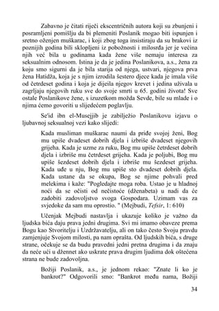 Zabavno je čitati riječi ekscentričnih autora koji su zbunjeni i
posramljeni pomišlju da bi plemeniti Poslanik mogao biti ispunjen i
sretno oženjen muškarac, i koji zbog toga insistiraju da su brakovi iz
poznijih godina bili sklopljeni iz pobožnosti i milosrđa jer je većina
njih već bila u godinama kada žene više nemaju interesa za
seksualnim odnosom. Istina je da je jedina Poslanikova, a.s., žena za
koju smo sigurni da je bila starija od njega, ustvari, njegova prva
žena Hatidža, koja je s njim izrodila šestero djece kada je imala više
od četrdeset godina i koja je dijeila njegov krevet i jedina uživala u
zagrljaju njegovih ruku sve do svoje smrti u 65. godini života! Sve
ostale Poslanikove žene, s izuzetkom možda Sevde, bile su mlade i o
njima ćemo govoriti u slijedećem poglavlju.
Se'id ibn el-Musejjib je zabilježio Poslanikovu izjavu o
ljubavnoj seksualnoj vezi kako slijedi:
Kada musliman muškarac naumi da priđe svojoj ženi, Bog
mu upiše dvadeset dobrih djela i izbriše dvadeset njegovih
grijeha. Kada je uzme za ruku, Bog mu upiše četrdeset dobrih
djela i izbriše mu četrdeset grijeha. Kada je poljubi, Bog mu
upiše šezdeset dobrih djela i izbriše mu šezdeset grijeha.
Kada uđe u nju, Bog mu upiše sto dvadeset dobrih djela.
Kada ustane da se okupa, Bog se njime pohvali pred
melekima i kaže: "Pogledajte moga roba. Ustao je u hladnoj
noći da se očisti od nečistoće (dženabeta) u nadi da će
zadobiti zadovoljstvo svoga Gospodara. Uzimam vas za
svjedoke da sam mu oprostio. " (Mejbudi, Tefsir, 1: 610)
Učenjak Mejbudi nastavlja i ukazuje koliko je važno da
ljudska bića daju prava jedni drugima. Svi mi imamo obaveze prema
Bogu kao Stvoritelju i Uzdržavatelju, ali on tako često Svoju pravdu
zamjenjuje Svojom milosti, pa nam oprašta. Od ljudskih bića, s druge
strane, očekuje se da budu pravedni jedni pretna drugima i da znaju
da neće ući u džennet ako uskrate prava drugim ljudima dok oštećena
strana ne bude zadovoljna.
Božiji Poslanik, a.s., je jednom rekao: "Znate li ko je
bankrot?" Odgovorili smo: "Bankrot među nama, Božiji
34

 
