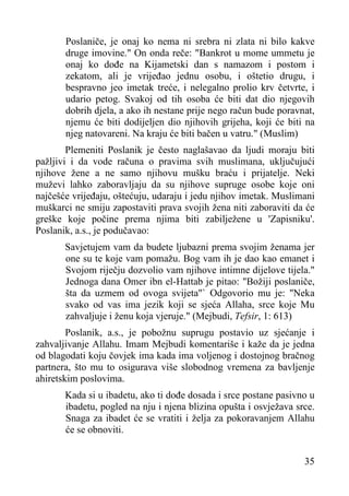 Poslaniče, je onaj ko nema ni srebra ni zlata ni bilo kakve
druge imovine." On onda reče: "Bankrot u mome ummetu je
onaj ko dođe na Kijametski dan s namazom i postom i
zekatom, ali je vrijeđao jednu osobu, i oštetio drugu, i
bespravno jeo imetak treće, i nelegalno prolio krv četvrte, i
udario petog. Svakoj od tih osoba će biti dat dio njegovih
dobrih djela, a ako ih nestane prije nego račun bude poravnat,
njemu će biti dodijeljen dio njihovih grijeha, koji će biti na
njeg natovareni. Na kraju će biti bačen u vatru." (Muslim)
Plemeniti Poslanik je često naglašavao da ljudi moraju biti
pažljivi i da vode računa o pravima svih muslimana, uključujući
njihove žene a ne samo njihovu mušku braću i prijatelje. Neki
muževi lahko zaboravljaju da su njihove supruge osobe koje oni
najčešće vrijeđaju, oštećuju, udaraju i jedu njihov imetak. Muslimani
muškarci ne smiju zapostaviti prava svojih žena niti zaboraviti da će
greške koje počine prema njima biti zabilježene u 'Zapisniku'.
Poslanik, a.s., je podučavao:
Savjetujem vam da budete ljubazni prema svojim ženama jer
one su te koje vam pomažu. Bog vam ih je dao kao emanet i
Svojom riječju dozvolio vam njihove intimne dijelove tijela."
Jednoga dana Omer ibn el-Hattab je pitao: "Božiji poslaniče,
šta da uzmem od ovoga svijeta"` Odgovorio mu je: "Neka
svako od vas ima jezik koji se sjeća Allaha, srce koje Mu
zahvaljuje i ženu koja vjeruje." (Mejbudi, Tefsir, 1: 613)
Poslanik, a.s., je pobožnu suprugu postavio uz sjećanje i
zahvaljivanje Allahu. Imam Mejbudi komentariše i kaže da je jedna
od blagodati koju čovjek ima kada ima voljenog i dostojnog bračnog
partnera, što mu to osigurava više slobodnog vremena za bavljenje
ahiretskim poslovima.
Kada si u ibadetu, ako ti dođe dosada i srce postane pasivno u
ibadetu, pogled na nju i njena blizina opušta i osvježava srce.
Snaga za ibadet će se vratiti i želja za pokoravanjem Allahu
će se obnoviti.
35

 