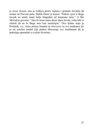 je izvor ihsana, ona je tvrđava protiv šejtana i pomaže čovjeku da
ostane na Pravom putu. Halifa Omer je kazao: "Nakon vjere u Boga
čovjek ne može imati bolje blagodati od kreposne žene." A Ibn
Mes'ud je govorio: "Ako bi imao samo deset dana života, volio bih se
oženiti da ne bi Boga sreo kao neoženjen." Ova ljubav koju je
Poslanik, a.s., imao prema ženama je obavezna za sve muškarce jer
je on savršen model čija praksa obavezuje sve muslimane da je
pokušaju oponašati u svojim životima.

37

 