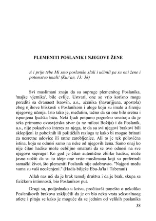 PLEMENITI POSLANIK I NJEGOVE ŽENE
A i prije tebe Mi smo poslanike slali i učinili pa su oni žene i
potomstvo imali! (Kur'an, 13: 38)
Svi muslimani znaju da su supruge plemenitog Poslanika,
'majke vjernika', bile evlije. Ustvari, one se vrlo korisno mogu
porediti sa dvanaest Isaovih, a.s., učenika (havarijjuna, apostola)
zbog njihove bliskosti s Poslanikom i uloge koju su imale u širenju
njegovog učenja. Isto tako je, međutim, tačno da su one bile sretna i
ispunjena ljudska bića. Neki ljudi potpuno pogrešno smatraju da je
seks primarno ovosvjetska stvar (a ne milost Božija) i da Poslanik,
a.s., nije pokazivao interes za njega, te da su svi njegovi brakovi bili
sklopljeni iz pobožnih ili političkih razloga te kako bi rnogao brinuti
za nesretne udovice ili ratne zarobljenice. Ali to je tek polovična
istina, koja se odnosi samo na neke od njegovih žena. Samo onaj ko
nije čitao hadise može ozbiljno smatrati da se ovo odnosi na sve
njegove supruge! Ko god je čitao autentične zbirke hadisa, može
jasno uočiti da su to ideje one vrste muslimana koji su preferirali
samački život, što plemeniti Poslanik nije odobravao. "Najgori među
vama su vaši neoženjeni." (Hadis bilježe Ebu-Ja'la i Taberani)
Allah nas uči da je brak temelj društva i da je brak, skupa sa
fizičkom intimnosti, bio Poslanikov put.
Drugi su, podjednako u krivu, pročitavši ponešto o nekoliko
Poslanikovih brakova zaključili da je on bio neka vrsta seksualnoog
atlete i pitaju se kako je moguće da se jednim od velikih poslanika
38

 