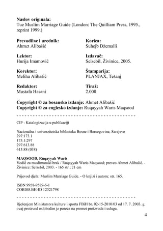 Naslov originala:
Tue Muslim Marriage Guide (London: The Quilliam Press, 1995.,
reprint 1999.)
Prevodilac i urednik:
Ahmet Alibašić

Korica:
Suhejb Džemaili

Lektor:
Hurija Imamović

Izdavač:
Selsebil, Živinice, 2005.

Korektor:
Meliha Alibašić

Štamparija:
PLANJAX, Tešanj

Redaktor:
Mustafa Hasani

Tiraž:
2.000

Copyright © za bosansko izdanje: Ahmet Alibašić
Copyright © za englesko izdanje: Ruqayyah Waris Maqsood
-------------------------------------------CIP - Katalogizacija u publikaciji
Nacionalna i univerzitetska biblioteka Bosne i Hercegovine, Sarajevo
297:173.1
173.1:297
297:613.88
613:88 (038)
MAQSOOD, Ruqayyah Waris
Vodič za muslimanski brak / Ruqayyah Waris Maqsood; preveo Ahmet Alibašić. Živinice: Selsebil, 2003. - 165 str.; 21 cm
Prijevod djela: Muslim Marriage Guide. - O knjizi i autoru: str. 165.
ISBN 9958-9589-6-1
COBISS.BH-ID 12321798

-------------------------------------------Rješenjem Ministarstva kulture i sporta FBiH br. 02-15-2010/03 od 17. 7. 2003. g.
ovaj proizvod oslobođen je poreza na promet proizvoda i usluga.

4

 