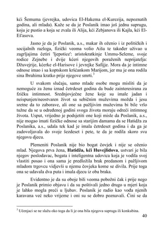 kći Šemuma (jevrejka, udovica El-Hakema el-Kurezija, nepoznatih
godina, ali mlada). Kaže se da je Poslanik imao još jednu suprugu,
koju je pustio a koja se zvala ili Alija, kći Zebjanova ili Kajla, kći ElEš'asova.
Jasno je da je Poslanik, a.s., makar ih oženio i iz političkih i
socijalnih razloga, fizički veoma volio Aišu te također uživao u
zagrljajima četiri 'ljepotice': aristokratkinje Ummu-Seleme, svoje
rodice Zejnebe i dvije kćeri njegovih poraženih neprijatelja:
Džuvejrije, kćerke el-Harisove i jevrejke Safijje. Mora da je intimne
odnose imao i sa koptskom kršćankom Marijom, jer mu je ona rodila
sina Ibrahima kratko prije njegove smrti.3
U svakom slučaju, samo mlade osobe mogu misliti da je
nemoguće za ženu iznad četrdeset godina da bude zainteresirana za
fzičku intimnost. Srednjovječne žene koje su imale jadan i
neispunjen/neostvaren život sa sebičnim muževima možda i jesu
sretne da to zaborave, ali one sa pažljivim muževima bi bile vrlo
tužne da se u određenoj godini svoga života moraju odreći intimnog
života. Usput, vrijedno je podsjetiti one koji misle da Poslanik, a.s.,
nije mogao imati fizičke odnose sa starijim damama da se Hatidža za
Poslanika, a.s., udala tek kad je imala četrdeset godina i da ga je
zadovoljavala do svoje šezdeset i pete, te da je rodila skoro svu
njegovu djecu.
Plemeniti Poslanik nije bio bogat čovjek i nije se oženio
mlad. Njegova prva žena, Hatidža, kći Huvejlidova, ustvari je bila
njegov poslodavac, bogata i inteligentna udovica koja je vodila svoj
vlastiti posao i ona sama je predložila brak predanom i pažljivom
mladom trgovcu vidjevši u njemu čovjeka kome se divila. Prije toga
ona se udavala dva puta i imala djecu iz oba braka.
Evidentno je da su oboje bili veoma pobožni čak i prije nego
je Poslanik primio objavu i da su poštivali jedno drugo u mjeri koja
je lahko mogla preći u ljubav. Poslanik je radio kao vođa njenih
karavana već neko vrijeme i oni su se dobro poznavali. Čini se da
3

Učenjaci se ne slažu oko toga da li je ona bila njegova supruga ili konkubina.

40

 