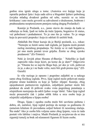 godine nisu igrale ulogu u tome. (Autorica ove knjige koja je
ispratila pedeset ljeta i koja sada uživa u blagodati ljubavi pobožnog
čovjeka mlađeg dvadeset godina od sebe, susreće se sa istim
kritikama i zato može govoriti sa zahvalnosti o dražesnom, hrabrom i
predrasudama neopterećenom pnmjeru našeg dragog Poslanika!)
Kasnije je Poslanik, a.s., jasno stavio do znanja da kada se
odlučuju za brak, ljudi ne treba da traže ljepotu, bogatstvo ili status,
već pobožnost i podudarnost. To je ono što je važno. To je snaga
koja će prevazići prepreke i koja će održati ili uništiti brak.
Abdullah ibn Omer kazuje da je Božiji poslanik, a.s., rekao:
"Nemojte se ženiti samo radi izgleda, jer ljepota može postati
razlog moralnog propadanja. Ne ženite se ni radi bogatstva,
jer ono može postati izvor grijeha. Ženite se zbog vjerske
predanosti." (Et-Tirmizi)
Neki je čovjek pitao Hasana el-Basrija: ` Nekoliko je ljudi
zaprosilo ruku moje kćeri, pa kome da je dam?" Odgovorio
je: "Onome ko se najviše Boga boji, jer ako je voli, poštovat
će je, a ako je i ne bude volio, neće biti grub prema njoj." (ElGazali)
Iz više razioga je opasno i pogrešno zaljubiti se u nekoga
samo zbog fizičkog izgleda. Prvo, lijep izgled može prikrivati manje
prijatne strane karaktera za koje je 'ljubav slijepa'. Kasnije, zbog
opsjednutosti partnerovim izgledom, zaljubljeni partner može biti
potaknut da uradi ili prihvati svaku vrstu pogrešnog ponašanja u
očajničkom nastojanju da održi ljubav svoga 'idola'. Tako lijep izgled
može prouzročiti čak i jedan oblik širka u srcu osobe koja je
očajnički zaljubljena u lijepu osobu!
Drugo, lijepa i zgodna osoba može biti savršeno poštena i
dobra, ali, nažalost, lijep izgled počinje da nestaje sa godinama ili
rastućom kilažom ili povredama usljed bolesti ili nesretnog slučaja.
Šta onda? Ako je osoba bila voljena samo zbog ljepote, veza će tada
postati vrlo labilna i ranjiva. Mudri Poslanik je savjetovao da se ima
sigurniji temelj za brak od očaranosti figurom ili licem osobe.
41

 