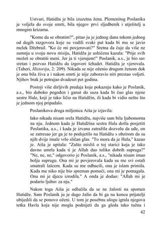 Ustvari, Hatidža je bila izuzetna žena. Plemenitog Poslanika
je voljela do svoje smrti, bila njegov prvi sljedbenik i utješitelj u
mnogim krizama.
"Kome da se obratim?", pitao ju je jednog dana tokom jednog
od dugih razgovora koje su vodili svaki put kada bi mu se javio
melek Džebrail. "Ko će mi povjerovati?" Sretna da čuje da više ne
sumnja u svoju novu misiju, Hatidža je ushićena kazala: "Prije svih
možeš se obratiti meni. Jer ja ti vjerujem!" Poslanik, a.s., je bio sav
sretan i pozvao Hatidžu da izgovori šehadet. Hatidža je vjerovala.
(Taberi, Historija, 2: 209). Nikada se nije oženio drugom ženom dok
je ona bila živa a i nakon smrti je nije zaboravio niti prestao voljeti.
Njihov brak je potrajao dvadeset pet godina.
Postoji više dirljivih predaja koje pokazuju kako je Poslanik,
a.s., bio duboko pogođen i ganut do suza kada bi čuo glas njene
sestre Hale, koji je tako ličio na Hatidžin, ili kada bi vidio nešto što
je jednom njoj pripadalo.
Poslanikova druga miljenica Aiša je izjavila:
Iako nikada nisam srela Hatidžu, najviše sam bila ljubomorna
na nju. Jednom kada je Hatidžina sestra Hala došla posjetiti
Poslanika, a.s., i kada je izvana zatražila dozvolu da uđe, on
se zatresao jer ga je to podsjetilo na Hatidžu s obzirom da su
njih dvije imale vrlo sličan glas. "To mora da je Hala," kazao
je. Aiša je upitala: "Zašto misliš o toj starici koja je tako
davno umrla kada ti je Allah dao toliko dobrih supruga?"
"Ne, ne, ne," odgovorio je Poslanik, a.s., "nikada nisam imao
bolju suprugu. Ona mi je povjerovala kada su me svi ostali
smatrali lašcem. Kada su me odbacili, ona je islam primila.
Kada me niko nije bio spreman pomoći, ona mi je pomagala.
Ona mi je djecu izrodila." A onda je dodao: "Allah mi je
podario ljubav za nju."
Nakon toga Aiša je odlučila da se ne žalosti na spomen
Hatidže. Sam Poslanik ju je dugo žalio da bi ga na koncu prijatelji
ubijedili da se ponovo oženi. U tom je posebnu ulogu igrala njegova
tetka Havla koja nije mogla podnijeti da ga gleda tako tužna i
42

 